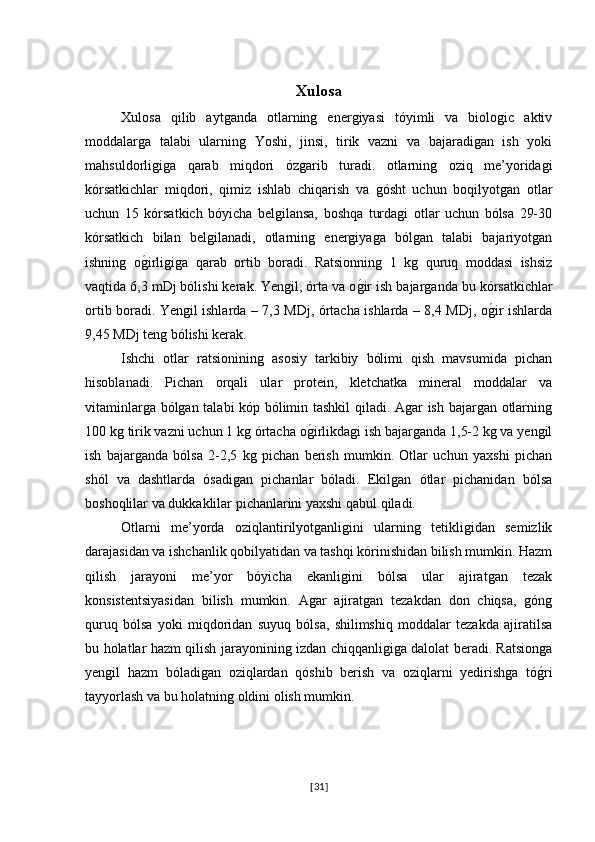 Xulosa  
Xulosa   qilib   aytganda   otlarning   energiyasi   tóyimli   va   biologic   aktiv
moddalarga   talabi   ularning   Yoshi,   jinsi,   tirik   vazni   va   bajaradigan   ish   yoki
mahsuldorligiga   qarab   miqdori   ózgarib   turadi.   otlarning   oziq   me’yoridagi
kórsatkichlar   miqdori,   qimiz   ishlab   chiqarish   va   gósht   uchun   boqilyotgan   otlar
uchun   15   kórsatkich   bóyicha   belgilansa,   boshqa   turdagi   otlar   uchun   bólsa   29-30
kórsatkich   bilan   belgilanadi,   otlarning   energiyaga   bólgan   talabi   bajariyotgan
ishning   og�irligiga   qarab   ortib   boradi.   Ratsionning   1   kg   quruq   moddasi   ishsiz
vaqtida 6,3 mDj bólishi kerak. Yengil, órta va o	
g�ir ish bajarganda bu kórsatkichlar
ortib boradi. Yengil ishlarda – 7,3 MDj, órtacha ishlarda – 8,4 MDj, o	
g�ir ishlarda
9,45 MDj teng bólishi kerak. 
Ishchi   otlar   ratsionining   asosiy   tarkibiy   bólimi   qish   mavsumida   pichan
hisoblanadi.   Pichan   orqali   ular   protein,   kletchatka   mineral   moddalar   va
vitaminlarga bólgan talabi kóp bólimin tashkil  qiladi. Agar ish bajargan otlarning
100 kg tirik vazni uchun 1 kg órtacha o	
g�irlikdagi ish bajarganda 1,5-2 kg va yengil
ish   bajarganda   bólsa   2-2,5   kg   pichan   berish   mumkin.   Otlar   uchun   yaxshi   pichan
shól   va   dashtlarda   ósadigan   pichanlar   bóladi.   Ekilgan   ótlar   pichanidan   bólsa
boshoqlilar va dukkaklilar pichanlarini yaxshi qabul qiladi.
Otlarni   me’yorda   oziqlantirilyotganligini   ularning   tetikligidan   semizlik
darajasidan va ishchanlik qobilyatidan va tashqi kórinishidan bilish mumkin. Hazm
qilish   jarayoni   me’yor   bóyicha   ekanligini   bólsa   ular   ajiratgan   tezak
konsistentsiyasidan   bilish   mumkin.   Agar   ajiratgan   tezakdan   don   chiqsa,   góng
quruq   bólsa   yoki   miqdoridan   suyuq   bólsa,   shilimshiq   moddalar   tezakda   ajiratilsa
bu holatlar hazm qilish jarayonining izdan chiqqanligiga dalolat beradi. Ratsionga
yengil   hazm   bóladigan   oziqlardan   qóshib   berish   va   oziqlarni   yedirishga   tó	
g�ri
tayyorlash va bu holatning oldini olish mumkin. 
[ 31 ] 