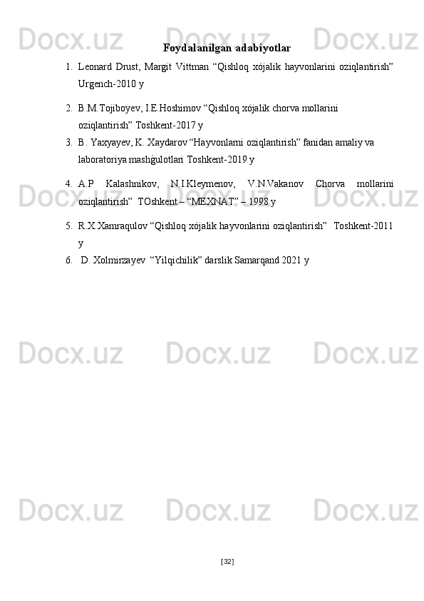 Foydalanilgan adabiyotlar
1. Leonard   Drust,   Margit   Vittman   “Qishloq   xójalik   hayvonlarini   oziqlantirish”
Urgench-2010 y
2. B.M.Tojiboyev, I.E.Hoshimov “Qishloq xójalik chorva mollarini 
oziqlantirish” Toshkent-2017 y
3. B. Yaxyayev, K. Xaydarov “Hayvonlarni oziqlantirish” fanidan amaliy va 
laboratoriya mashg�ulotlari Toshkent-2019 y
4. A.P   Kalashnikov,   N.I.Kleymenov,   V.N.Vakanov   Chorva   mollarini
oziqlantirish”  TOshkent – “MEXNAT” – 1998 y
5. R.X.Xamraqulov “Qishloq xójalik hayvonlarini oziqlantirish”  Toshkent-2011
y
6.  D. Xolmirzayev  “Yilqichilik” darslik Samarqand 2021 y 
[ 32 ] 