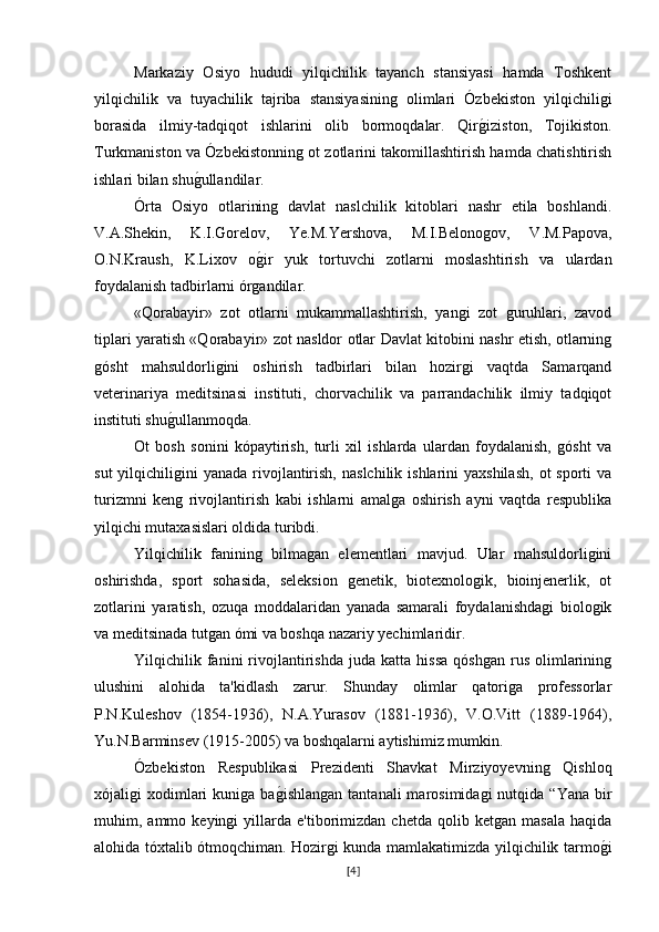 Markaziy   Osiyo   hududi   yilqichilik   tayanch   stansiyasi   hamda   Toshkent
yilqichilik   va   tuyachilik   tajriba   stansiyasining   olimlari   Ózbekiston   yilqichiligi
borasida   ilmiy-tadqiqot   ishlarini   olib   bormoqdalar.   Qirg�iziston,   Tojikiston.
Turkmaniston va Ózbekistonning ot zotlarini takomillashtirish hamda chatishtirish
ishlari bilan shu	
g�ullandilar.
Órta   Osiyo   otlarining   davlat   naslchilik   kitoblari   nashr   etila   boshlandi.
V.A.Shekin,   K.I.Gorelov,   Ye.M.Yershova,   M.I.Belonogov,   V.M.Papova,
O.N.Kraush,   K.Lixov   o	
g�ir   yuk   tortuvchi   zotlarni   moslashtirish   va   ulardan
foydalanish tadbirlarni órgandilar.
«Qorabayir»   zot   otlarni   mukammallashtirish,   yangi   zot   guruhlari,   zavod
tiplari yaratish «Qorabayir» zot nasldor otlar Davlat kitobini nashr etish, otlarning
gósht   mahsuldorligini   oshirish   tadbirlari   bilan   hozirgi   vaqtda   Samarqand
veterinariya   meditsinasi   instituti,   chorvachilik   va   parrandachilik   ilmiy   tadqiqot
instituti shu	
g�ullanmoqda.
Ot   bosh   sonini   kópaytirish,   turli   xil   ishlarda   ulardan   foydalanish,   gósht   va
sut   yilqichiligini   yanada  rivojlantirish,  naslchilik  ishlarini   yaxshilash,   ot  sporti  va
turizmni   keng   rivojlantirish   kabi   ishlarni   amalga   oshirish   ayni   vaqtda   respublika
yilqichi mutaxasislari oldida turibdi.
Yilqichilik   fanining   bilmagan   elementlari   mavjud.   Ular   mahsuldorligini
oshirishda,   sport   sohasida,   seleksion   genetik,   biotexnologik,   bioinjenerlik,   ot
zotlarini   yaratish,   ozuqa   moddalaridan   yanada   samarali   foydalanishdagi   biologik
va meditsinada tutgan ómi va boshqa nazariy yechimlaridir.
Yilqichilik  fanini   rivojlantirishda   juda   katta  hissa   qóshgan   rus   olimlarining
ulushini   alohida   ta'kidlash   zarur.   Shunday   olimlar   qatoriga   professorlar
P.N.Kuleshov   (1854-1936),   N.A.Yurasov   (1881-1936),   V.O.Vitt   (1889-1964),
Yu.N.Barminsev (1915-2005) va boshqalarni aytishimiz mumkin.
Ózbekiston   Respublikasi   Prezidenti   Shavkat   Mirziyoyevning   Qishloq
xójaligi   xodimlari  kuniga  ba	
g�ishlangan   tantanali  marosimidagi  nutqida  “Yana   bir
muhim,  ammo   keyingi   yillarda  e'tiborimizdan   chetda   qolib   ketgan   masala   haqida
alohida tóxtalib ótmoqchiman. Hozirgi kunda mamlakatimizda yilqichilik tarmo	
g�i
[ 4 ] 