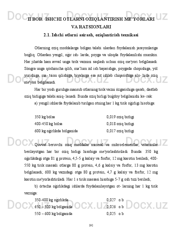 II BOB.  ISHCHI OTLARNI OZIQLANTIRISH ME’YORLARI
VA RATSIONLARI
2.1. Ishchi otlarni asirash, oziqlantirish texnikasi  
Otlarning   oziq   moddalarga   bólgan   talabi   ulardan   foydalanish   jarayonlariga
bog�liq.   Otlardan   yengil,   o	g�ir   ish-   larda,   poyga   va   uloqda   foydalanilishi   mumkin.
Har   jihatda   ham   avval  unga  tirik  vaznini   saqlash   uchun  oziq  me'yori  belgilanadi.
Sóngra unga qóshimcha qilib, ma lum xil ish bajarishga, poygada chopishiga, yól	
ʼ
yurishiga, ma- tsion qilishiga, biyalarga esa sut  ishlab chiqarishiga alo- hida oziq
me'yori belgilanadi.
Har bir yosh guruhga mansub otlarning tirik vazni ózgarishiga qarab, dastlab
oziq birligiga talabi aniq- lanadi. Bunda oziq birligi bu	
g�doy belgilanishi ke- rak:
a) yengil ishlarda foydalanib turilgan otning har 1 kg tirik o	
g�irligi hisobiga:
350 kg bólsa 0,019 oziq birligi
400-450 kg bólsa  0,018 oziq birligi 
600 kg o	
g�irlikda bólganida  0,017 oziq birligi
Quvvat   beruvchi   oziq   moddalar   mineral   va   mikroelementlar,   vitaminlar
berilayotgan   har   bir   oziq   birligi   hisobiga   me'yorlashtiriladi.   Bunda:   350   kg
o	
g�irlikdagi otga 81 g protein, 4,5-5 g kalsiy va fosfor, 12 mg karotin beriladi; 400-
550   kg   tirik   massali   otlarga   80   g   protein,   4,6   g   kalsiy   va   fosfor,   13   mg   karotin
belgilanadi;   600   kg   vazndagi   otga   80   g   protein,   4,7   g   kalsiy   va   fosfor,   12   mg
karotin me'yorlashtiriladi. Har 1 s tirik massasi hisobiga 5-7 g osh tuzi beriladi;
b)   órtacha   o	
g�irlikdagi   ishlarda   foydalanilayotgan   ot-   larning   har   1   kg   tirik
vazniga:
350-400 kg o
g�irlikda  0,027   o.b
450 – 500 kg bólganida 0,026   o.b
550 – 600 kg bólganida  0,025   o.b 
[ 6 ] 