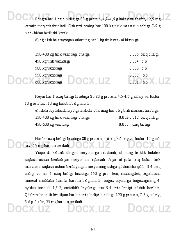 Sóngra har 1 oziq birligiga 80 g protein, 4,7–4,6 g kalsiy va fosfor, 12,5 mg
karotin me'yorlashtiriladi. Osh tuzi otning har 100 kg tirik massasi hisobiga 7-9 g
hiso- bidan berilishi kerak;
d) og�ir ish bajarayotgan otlarning har 1 kg tirik vaz- ni hisobiga:
350-400 kg tirik vazndagi otlarga  0,035  oziq birligi
450 kg tirik vazndagi 0,034   o.b
500 kg vazndagi 0,033   o.b
550 kg vazndagi 0,032    o.b
600 kg vazndagi 0,031    o.b
Keyin har 1 oziq birligi hisobiga 81-80 g protein, 4,5-4,6 g kalsiy va fosfor,
10 g osh tuzi, 13 mg karotin belgilanadi;
e) ishda foydalanilmayotgan ishchi otlarning har 1 kg tirik massasi hisobiga:
350-400 kg tirik vazndagi otlarga  0,013-0,012  oziq birligi
450-600 kg vazndagi 0,011    oziq birligi
Har bir oziq birligi hisobiga 80 g protein, 4,6-5 g kal- siy va fosfor, 10 g osh
tuzi, 15 mg karotin beriladi.
Yuqorida   keltirib   ótilgan   me'yorlarga   asoslanib,   ot-   ning   tiriklik   holatini
saqlash   uchun   beriladigan   me'yor   an-   iqlanadi.   Agar   ot   juda   oriq   bólsa,   tirik
massasini saqlash uchun berilayotgan me'yorning ustiga qóshimcha qilib, 3-4 oziq
birligi   va   har   1   oziq   birligi   hisobiga   150   g   pro-   tein,   shuningdek,   tegishlicha
mineral   moddalar   hamda   karotin   belgilanadi:   bó	
g�oz   biyalarga   bó	g�ozligining   4-
oyidan   boshlab   1,5-2,   emiziklik   biyalarga   esa   3-4   oziq   birligi   qóshib   beriladi.
Qóshimcha qilib kiritilgan har bir oziq birligi hisobiga 190 g protein, 7-8 g kalsiy,
5-6 g fosfor, 25 mg karotin beriladi.
[ 7 ] 