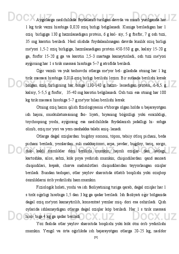 Ayg�irlarga naslchilikda foydalanib turilgan davrda va minib yurilganda har
1  kg   tirik   vazni   hisobiga   0,020   oziq  birligi   belgilanadi.   Kuniga   beriladigan   har   1
oziq   birligiga 130 g hazmlanadigan protein, 6 g kal- siy, 5 g fosfor, 7 g osh tuzi,
35   mg   karotin   beriladi.   Nasl   olishda   foydalanilmagan   davrda   kunlik   oziq   birligi
me'yori 1,5-2 oziq birligiga, hazmlanadigan protein 450-550 g ga, kalsiy 15-20 g
ga,   fosfor   15-20   g   ga   va   karotin   2,5-3   martaga   kamaytiriladi,   osh   tuzi   me'yori
ay	
g�irning har 1 s tirik massasi hisobiga 5–7 g atrofida beriladi.
O	
g�ir   vaznli   va   yuk   tashuvchi   otlarga   me'yor   bel-   gilashda   otning   har   1   kg
tirik massasi hisobiga 0,018 oziq birligi berilishi lozim. Bir sutkada berilishi kerak
bólgan   oziq   birligining   har   biriga   130-140   g   hazm-   lanadigan   protein,   6-6,5   g
kalsiy, 5-5,5 g fosfor,     35-40 mg karotin belgilanadi. Osh tuzi esa otning har 100
kg tirik massasi hisobiga 5-7 g me'yor bilan berilishi kerak.
Otning oziq hazm qilish fiziologiyasini e'tiborga olgan holda u bajarayotgan
ish   hajmi,   muskulaturasining   fao-   liyati,   biyaning   bó	
g�ozligi   yoki   emizikligi,
toychoqning   yoshi,   ay	
g�iming   esa   naslchilikda   foydalanish   jadalligi   hi-   sobga
olinib, oziq me`yori va yem-xashakka talabi aniq- lanadi.
Otlarga da	
g�al oziqlardan: bu	g�doy somoni, tópon, tabiiy ótloq pichani, beda
pichani   beriladi;   yemlardan:   suli   makkajóxori,   arpa,   javdar,   bu	
g�doy,   tariq,   sorgo,
duk-   kakli   ósimliklar   doni   berilishi   mumkin;   hajmli   oziqlar-   dan:   lavlagi,
kartoshka,   silos,   sabzi,   kók   poya   yedirish   mumkin;   chiqindilardan:   qand   sanoati
chiqindilari,   kepak,   chorva   mahsulotlari   chiqindilaridan   tayyorlangan   oziqlar
beriladi.   Bundan   tashqari,   otlar   yaylov   sharoitida   ótlatib   boqilishi   yoki   oziqbop
ósimliklarni órib yedirilishi ham mumkin.
Fiziologik holati, yoshi va ish faoliyatining turiga qarab, da
g�al oziqlar har 1
s tirik o	
g�irligi hisobiga 1,5 dan 3 kg ga qadar beriladi. Ish faoliyati o	g�ir bólganida
da	
g�al   oziq   me'yori   kamaytirilib,   konsentrat   yemlar   miq-   dori   esa   oshiriladi.   Qish
oylarida   ishlamaydigan   otlarga   da	
g�al   oziqlar   kóp   beriladi.   Har   1   s   tirik   massasi
hiso- biga 4 kg ga qadar beriladi.
Yoz   faslida   otlar   yaylov   sharoitida   boqilishi   yoki   kók   ótni   órib   yedirilishi
mumkin.   Yengil   va   órta   o	
g�irlikda   ish   bajarayotgan   otlarga   20-25   kg,   nasldor
[ 9 ] 