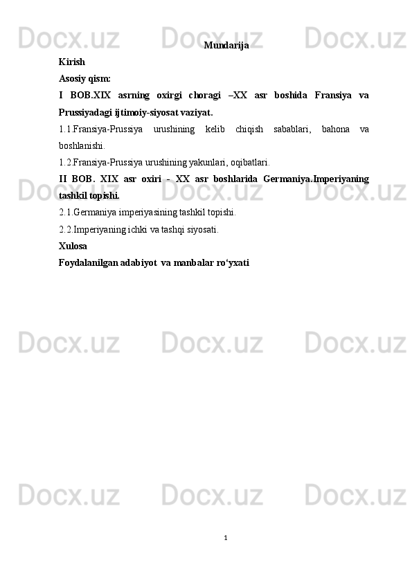 Mundarija
Kirish
Asosiy qism:   
I   BOB.XIX   asrning   oxirgi   choragi   –XX   asr   boshida   Fransiya   va
Prussiyadagi ijtimoiy-siyosat vaziyat.
1.1.Fransiya-Prussiya   urushining   kelib   chiqish   sabablari,   bahona   va
boshlanishi.  
1.2.Fransiya-Prussiya urushining yakunlari, oqibatlari.
II   BOB.   XIX   asr   oxiri   -   XX   asr   boshlarida   Germaniya.Imperiyaning
tashkil topishi.
2.1.Germaniya imperiyasining tashkil topishi.
2.2.Imperiyaning ichki va tashqi siyosati.
Xulosa
Foydalanilgan adabiyot  va manbalar ro‘yxati      
1 