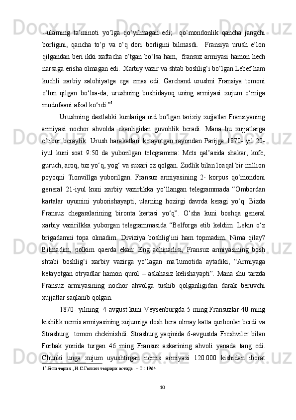 --ularning   ta’minoti   yo‘lga   qo‘yilmagan   edi;     qo‘mondonlik   qancha   jangchi
borligini,   qancha   to‘p   va   o‘q   dori   borligini   bilmasdi.     Fransiya   urush   e’lon
qilgandan beri ikki xaftacha o‘tgan bo‘lsa ham,   fransuz armiyasi hamon hech
narsaga erisha olmagan edi.  Xarbiy vazir va shtab boshlig‘i bo‘lgan Lebef ham
kuchli   xarbiy   salohiyatga   ega   emas   edi.   Garchand   urushni   Fransiya   tomoni
e’lon   qilgan   bo‘lsa-da,   urushning   boshidayoq   uning   armiyasi   xujum   o‘rniga
mudofaani afzal ko‘rdi.” 1
 
Urushning dastlabki  kunlariga oid bo‘lgan tarixiy xujjatlar Fransiyaning
armiyasi   nochor   ahvolda   ekanligidan   guvohlik   beradi.   Mana   bu   xujjatlarga
e’tibor   beraylik.   Urush   harakatlari   ketayotgan   rayondan   Parijga   1870-   yil   20-
iyul   kuni   soat   9:50   da   yuborilgan   telegramma:   Mets   qal’asida   shakar,   kofe,
guruch, aroq, tuz yo‘q, yog‘ va suxari oz qolgan. Zudlik bilan loaqal bir million
poyoqni   Tionvillga   yuborilgan.   Fransuz   armiyasining   2-   korpus   qo‘mondoni
general   21-iyul   kuni   xarbiy   vazirlikka   yo‘llangan   telegrammada   “Ombordan
kartalar   uyumini   yuborishayapti,   ularning   hozirgi   davrda   keragi   yo‘q.   Bizda
Fransuz   chegaralarining   bironta   kertasi   yo‘q”.   O‘sha   kuni   boshqa   general
xarbiy   vazirilkka   yuborgan   telegrammasida   “Belforga   etib   keldim.   Lekin   o‘z
brigadamni   topa   olmadim.   Diviziya   boshlig‘ini   ham   topmadim.   Nima   qilay?
Bilmadim,   polkim   qaerda   ekan:   Eng   achinarlisi,   Fransuz   armiyasining   bosh
shtabi   boshlig‘i   xarbiy   vazirga   yo‘lagan   ma’lumotida   aytadiki,   “Armiyaga
ketayotgan   otryadlar   hamon   qurol   –   aslahasiz   kelishayapti”.   Mana   shu   tarzda
Fransuz   armiyasining   nochor   ahvolga   tushib   qolganligidan   darak   beruvchi
xujjatlar saqlanib qolgan.
1870-  yilning   4-avgust  kuni  Veysenburgda  5 ming Fransuzlar  40 ming
kishilik nemis armiyasining xujumiga dosh bera olmay katta qurbonlar berdi va
Strasburg     tomon   chekinishdi.   Strasburg   yaqinida   6-avgustda   Freshviler   bilan
Forbak   yonida   turgan   46   ming   Fransuz   askarining   ahvoli   yanada   tang   edi.
Chunki   unga   xujum   uyushtirgan   nemis   armiyasi   120.000   kishidan   iborat
1 5 
Янги тарих , И.С.Галкин таҳрири остида. – T.: 1964. 
 
10