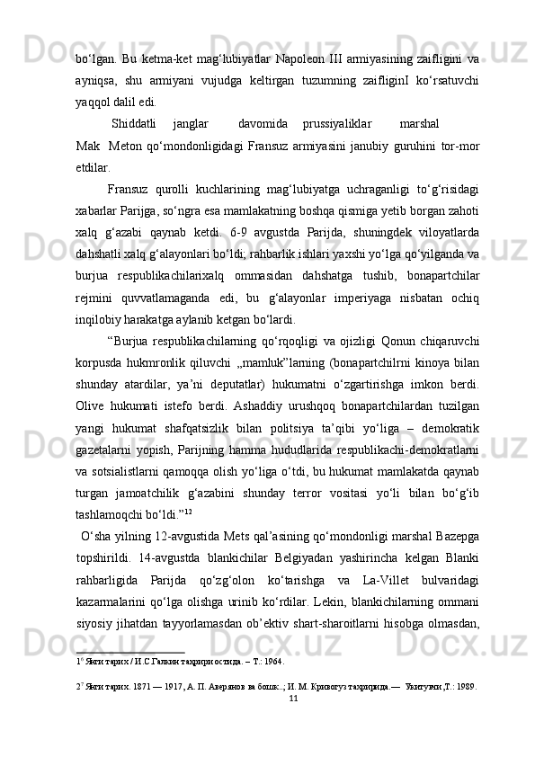 bo‘lgan.   Bu   ketma-ket   mag‘lubiyatlar   Napoleon   III   armiyasining   zaifligini   va
ayniqsa,   shu   armiyani   vujudga   keltirgan   tuzumning   zaifliginI   ko‘rsatuvchi
yaqqol dalil edi. 
 Shiddatli  janglar  davomida  prussiyaliklar  marshal  
Mak  Meton   qo‘mondonligidagi   Fransuz   armiyasini   janubiy   guruhini   tor-mor
etdilar.  
Fransuz   qurolli   kuchlarining   mag‘lubiyatga   uchraganligi   to‘g‘risidagi
xabarlar Parijga, so‘ngra esa mamlakatning boshqa qismiga yetib borgan zahoti
xalq   g‘azabi   qaynab   ketdi.   6-9   avgustda   Parijda,   shuningdek   viloyatlarda
dahshatli xalq g‘alayonlari bo‘ldi; rahbarlik ishlari yaxshi yo‘lga qo‘yilganda va
burjua   respublikachilarixalq   ommasidan   dahshatga   tushib,   bonapartchilar
rejmini   quvvatlamaganda   edi,   bu   g‘alayonlar   imperiyaga   nisbatan   ochiq
inqilobiy harakatga aylanib ketgan bo‘lardi.    
“Burjua   respublikachilarning   qo‘rqoqligi   va   ojizligi   Qonun   chiqaruvchi
korpusda   hukmronlik   qiluvchi   ,,mamluk”larning   (bonapartchilrni   kinoya   bilan
shunday   atardilar,   ya’ni   deputatlar)   hukumatni   o‘zgartirishga   imkon   berdi.
Olive   hukumati   istefo   berdi.   Ashaddiy   urushqoq   bonapartchilardan   tuzilgan
yangi   hukumat   shafqatsizlik   bilan   politsiya   ta’qibi   yo‘liga   –   demokratik
gazetalarni   yopish,   Parijning   hamma   hududlarida   respublikachi-demokratlarni
va sotsialistlarni qamoqqa olish yo‘liga o‘tdi, bu hukumat mamlakatda qaynab
turgan   jamoatchilik   g‘azabini   shunday   terror   vositasi   yo‘li   bilan   bo‘g‘ib
tashlamoqchi bo‘ldi.” 1 2
  
  O‘sha yilning 12-avgustida Mets qal’asining qo‘mondonligi marshal Bazepga
topshirildi.   14-avgustda   blankichilar   Belgiyadan   yashirincha   kelgan   Blanki
rahbarligida   Parijda   qo‘zg‘olon   ko‘tarishga   va   La-Villet   bulvaridagi
kazarmalarini   qo‘lga   olishga   urinib   ko‘rdilar.   Lekin,   blankichilarning   ommani
siyosiy   jihatdan   tayyorlamasdan   ob’ektiv   shart-sharoitlarni   hisobga   olmasdan,
1 6 
Янги тарих / И.С.Галкин таҳрири остида. – Т.: 1964. 
2 7 
Янги тарих. 1871 — 1917, А. П. Авeрянов ва бошк..; И. М. Кривогуз тахририда.—  Укитувчи,T.: 1989. 
11 