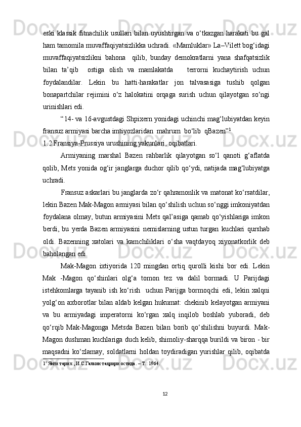eski  klassik fitnachilik usullari  bilan uyushtirgan va o‘tkazgan harakati  bu gal
ham tamomila muvaffaqiyatsizlikka uchradi. «Mamluklar» La–Vilett bog‘idagi
muvaffaqiyatsizlikni   bahona     qilib,   bunday   demokratlarni   yana   shafqatsizlik
bilan   ta’qib     ostiga   olish   va   mamlakatda       terrorni   kuchaytirish   uchun
foydalandilar.   Lekin   bu   hatti-harakatlar   jon   talvasasiga   tushib   qolgan
bonapartchilar   rejimini   o‘z   halokatini   orqaga   surish   uchun   qilayotgan   so‘ngi
urinishlari edi. 
“14- va 16-avgustdagi Shpixern yonidagi uchinchi mag‘lubiyatdan keyin
fransuz armiyasi barcha imtiyozlaridan  mahrum  bo‘lib  qBazen” 1
1.2.Fransiya-Prussiya urushining yakunlari, oqibatlari.
Armiyaning   marshal   Bazen   rahbarlik   qilayotgan   so‘l   qanoti   g‘aflatda
qolib, Mets yonida og‘ir janglarga duchor qilib qo‘ydi, natijada mag‘lubiyatga
uchradi. 
Fransuz askarlari bu janglarda zo‘r qahramonlik va matonat ko‘rsatdilar,
lekin Bazen Mak-Magon armiyasi bilan qo‘shilish uchun so‘nggi imkoniyatdan
foydalana olmay, butun armiyasini  Mets qal’asiga qamab qo‘yishlariga imkon
berdi,   bu   yerda   Bazen   armiyasini   nemislarning   ustun   turgan   kuchlari   qurshab
oldi.   Bazenning   xatolari   va   kamchiliklari   o‘sha   vaqtdayoq   xiyonatkorlik   deb
baholangan edi.  
Mak-Magon   ixtiyorida   120   mingdan   ortiq   qurolli   kishi   bor   edi.   Lekin
Mak   -Magon   qo‘shinlari   olg‘a   tomon   tez   va   dalil   bormadi.   U   Parijdagi
istehkomlarga   tayanib   ish   ko‘rish     uchun   Parijga   bormoqchi   edi,   lekin   xalqni
yolg‘on  axborotlar   bilan   aldab  kelgan  hukumat:  chekinib  kelayotgan   armiyani
va   bu   armiyadagi   imperatorni   ko‘rgan   xalq   inqilob   boshlab   yuboradi,   deb
qo‘rqib   Mak-Magonga   Metsda   Bazen   bilan   borib   qo‘shilishni   buyurdi.   Mak-
Magon dushman kuchlariga duch kelib, shimoliy-sharqqa burildi va biron - bir
maqsadni   ko‘zlamay,   soldatlarni   holdan   toydiradigan   yurishlar   qilib,   oqibatda
1 8 
Янги тарих , И.С.Галкин таҳрири остида. – T.: 1964. 
 
  
12