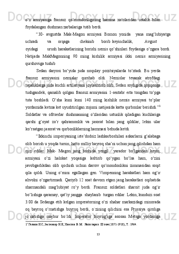 o‘z   armiyasiga   fransuz   qo‘mondonligining   hamma   xatolaridan   ustalik   bilan
foydalangan dushman zarbalariga tutib berdi.  
“30-   avgustda   Mak-Magon   armiyasi   Bomon   yonida     yana   mag‘lubiyatga
uchradi  va  orqaga  chekinib  borib  keyinchalik,  Avgust  
oyidagi  urush harakatlarining borishi nemis qo‘shinlari foydasiga o‘zgara bordi.
Natijada   MakMagonning   90   ming   kishilik   armiyasi   ikki   nemis   armiyasining
qurshoviga tushib 
Sedan   daryosi   bo‘yida   juda   noqulay   pozitsiyalarda   to‘xtadi.   Bu   yerda
fransuz   armiyasini   nemislar   qurshab   oldi.   Nemislar   tevarak   atrofdagi
tepaliklarga juda kuchli artileriyani joylashtirib olib, Sedan soyligida qopqonga
tushgandek,   qamalib   qolgan   fransuz   armiyasini   1-sentabr   erta   tongdan   to‘pga
tuta   boshladi.   O‘sha   kuni   kuni   140   ming   kishilik   nemis   armiyasi   to‘plar
yordamida ketma ket uyushtirilgan xujumi natijasida katta qurbonlar berishdi.” 1
Soldatlar   va   ofitserlar   dushmanning   o‘zlaridan   ustunlik   qiladigan   kuchlariga
qarshi   g‘oyat   zo‘r   qahramonlik   va   jasorat   bilan   jang   qildilar,   lekin   ular
ko‘rsatgan jasorat va qurbonliklarning hammasi behuda ketdi.  
“Ikkinchi   imperiyaning   iste’dodsiz   lashkarboshilari   askarlarni   g‘alabaga
olib borish u yoqda tursin, hatto milliy bayroq sha’ni uchun jang qilishdan ham
ojiz   edilar.   Mak-   Magon   jang   boshida   yengil     yarador   bo‘lgandan   keyin,
armiyani   o‘zi   halokat   yoqasiga   keltirib   qo‘ygan   bo‘lsa   ham,   o‘zini
javobgarlikdan   olib   qochish   uchun   darrov   qo‘mondonlikni   zimmasidan   soqit
qila   qoldi.   Uning   o‘rnini   egallagan   gen.   Vimpenning   harakatlari   ham   og‘ir
ahvolni o‘zgartirmadi. Qariyib 12 soat  davom  etgan jang harakatlari oqibatida
sharmandali   mag‘lubiyat   ro‘y   berdi.   Fransuz   soldatlari   sharoit   juda   og‘ir
bo‘lishiga qaramay, qat’iy jangga  shaylanib  turgan edilar. Lekin, kunduzi soat
3:00  da   Sedanga   etib  kelgan   imperatorning   o‘zi   shahar   markazidagi   minorada
oq   bayroq   o‘rnatishga   buyruq   berdi,   o`zining   qilichini   esa   Prussiya   qiroliga
jo`natishga   majbur   bo`ldi.   Imperator   buyrug‘iga   asosan   Metsga   yordamga
1 9 
Галкин И.С, Застенкер Н.Е, Хвостов В. М.  Янги тарих  III том (1871-1918), Т.: 1964. 
 
13 