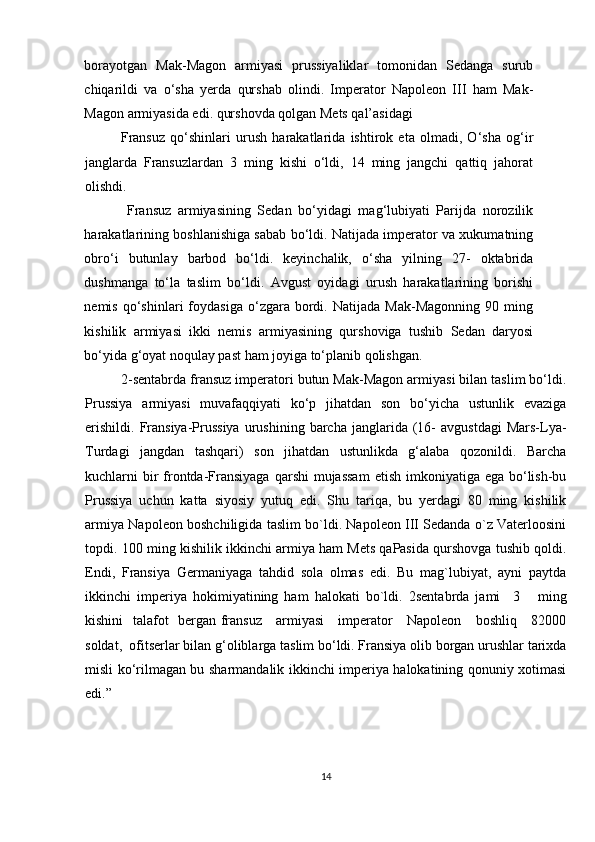 borayotgan   Mak-Magon   armiyasi   prussiyaliklar   tomonidan   Sedanga   surub
chiqarildi   va   o‘sha   yerda   qurshab   olindi.   Imperator   Napoleon   III   ham   Mak-
Magon armiyasida edi. qurshovda qolgan Mets qal’asidagi 
Fransuz   qo‘shinlari   urush   harakatlarida   ishtirok   eta   olmadi,   O‘sha   og‘ir
janglarda   Fransuzlardan   3   ming   kishi   o‘ldi,   14   ming   jangchi   qattiq   jahorat
olishdi. 
  Fransuz   armiyasining   Sedan   bo‘yidagi   mag‘lubiyati   Parijda   norozilik
harakatlarining boshlanishiga sabab bo‘ldi. Natijada imperator va xukumatning
obro‘i   butunlay   barbod   bo‘ldi.   keyinchalik,   o‘sha   yilning   27-   oktabrida
dushmanga   to‘la   taslim   bo‘ldi.   Avgust   oyidagi   urush   harakatlarining   borishi
nemis   qo‘shinlari   foydasiga   o‘zgara   bordi.   Natijada   Mak-Magonning   90   ming
kishilik   armiyasi   ikki   nemis   armiyasining   qurshoviga   tushib   Sedan   daryosi
bo‘yida g‘oyat noqulay past ham joyiga to‘planib qolishgan. 
2-sentabrda fransuz imperatori butun Mak-Magon armiyasi bilan taslim bo‘ldi.
Prussiya   armiyasi   muvafaqqiyati   ko‘p   jihatdan   son   bo‘yicha   ustunlik   evaziga
erishildi.   Fransiya-Prussiya   urushining  barcha  janglarida  (16-   avgustdagi   Mars-Lya-
Turdagi   jangdan   tashqari)   son   jihatdan   ustunlikda   g‘alaba   qozonildi.   Barcha
kuchlarni  bir  frontda-Fransiyaga  qarshi  mujassam  etish  imkoniyatiga ega bo‘lish-bu
Prussiya   uchun   katta   siyosiy   yutuq   edi.   Shu   tariqa,   bu   yerdagi   80   ming   kishilik
armiya Napoleon boshchiligida taslim bo`ldi. Napoleon III Sedanda o`z Vaterloosini
topdi. 100 ming kishilik ikkinchi armiya ham Mets qaPasida qurshovga tushib qoldi.
Endi,   Fransiya   Germaniyaga   tahdid   sola   olmas   edi.   Bu   mag`lubiyat,   ayni   paytda
ikkinchi   imperiya   hokimiyatining   ham   halokati   bo`ldi.   2sentabrda   jami     3       ming
kishini   talafot   bergan fransuz     armiyasi      imperator     Napoleon     boshliq     82000
soldat,  ofitserlar bilan g‘oliblarga taslim bo‘ldi. Fransiya olib borgan urushlar tarixda
misli ko‘rilmagan bu sharmandalik ikkinchi imperiya halokatining qonuniy xotimasi
edi.”
14 