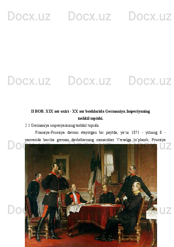 II BOB. XIX asr oxiri - XX asr boshlarida Germaniya.Imperiyaning
tashkil topishi.
2.1.Germaniya imperiyasining tashkil topishi.
Fransiya-Prussiya   davom   etayotgan   bir   paytda,   ya’ni   1871   -   yilning   8   -
yanvarida   barcha   german   davlatlarining   monarxlari   Versalga   to’planib,   Prussiya
15 