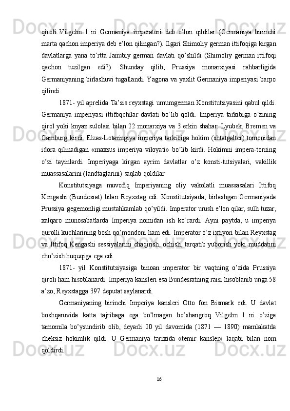 qiroli   Vilgelm   I   ni   Germaniya   imperatori   deb   e’lon   qildilar   (Germaniya   birinchi
marta qachon imperiya deb e’lon qilingan?).  Ilgari Shimoliy german ittifoqiga kirgan
davlatlarga   yana   to’rtta   Janubiy   german   davlati   qo’shildi   (Shimoliy   german   ittifoqi
qachon   tuzilgan   edi?).   Shunday   qilib,   Prussiya   monarxiyasi   rahbarligida
Germaniyaning birlashuvi tugallandi. Yagona va yaxlit Germaniya imperiyasi barpo
qilindi.
1871- yil aprelida Ta’sis reyxstagi umumgerman Konstitutsiyasini qabul qildi.
Germaniya   imperiyasi   ittifoqchilar   davlati   bo’lib   qoldi.   Imperiya   tarkibiga   o’zining
qirol yoki knyaz sulolasi bilan 22 monarxiya va 3 erkin shahar: Lyubek, Bremen va
Gamburg   kirdi.   Elzas-Lotaringiya   imperiya   tarkibiga   hokim   (shtatgalter)   tomonidan
idora   qilinadigan   «maxsus   imperiya   viloyati»   bo’lib   kirdi.   Hokimni   impera-torning
o’zi   tayinlardi.   Imperiyaga   kirgan   ayrim   davlatlar   o’z   konsti-tutsiyalari,   vakillik
muassasalarini (landtaglarini) saqlab qoldilar.
Konstitutsiyaga   muvofiq   Imperiyaning   oliy   vakolatli   muassasalari   Ittifoq
Kengashi   (Bundesrat)   bilan   Reyxstag   edi.   Konstitutsiyada,   birlashgan   Germaniyada
Prussiya gegemonligi mustahkamlab qo’yildi. Imperator urush e’lon qilar, sulh tuzar,
xalqaro   munosabatlarda   Imperiya   nomidan   ish   ko’rardi.   Ayni   paytda,   u   imperiya
qurolli kuchlarining bosh qo’mondoni ham edi. Imperator o’z ixtiyori bilan Reyxstag
va Ittifoq Kengashi  sessiyalarini  chaqirish, ochish, tarqatib yuborish yoki  muddatini
cho’zish huquqiga ega edi.
1871-   yil   Konstitutsiyasiga   binoan   imperator   bir   vaqtning   o’zida   Prussiya
qiroli ham hisoblanardi. Imperiya kansleri esa Bundesratning raisi hisoblanib unga 58
a’zo, Reyxstagga 397 deputat saylanardi.
Germaniyaning   birinchi   Imperiya   kansleri   Otto   fon   Bismark   edi.   U   davlat
boshqaruvida   katta   tajribaga   ega   bo’lmagan   bo’shangroq   Vilgelm   I   ni   o’ziga
tamomila   bo’ysundirib   olib,   deyarli   20   yil   davomida   (1871   —   1890)   mamlakatda
cheksiz   hokimlik   qildi.   U   Germaniya   tarixida   «temir   kansler»   laqabi   bilan   nom
qoldirdi.
16