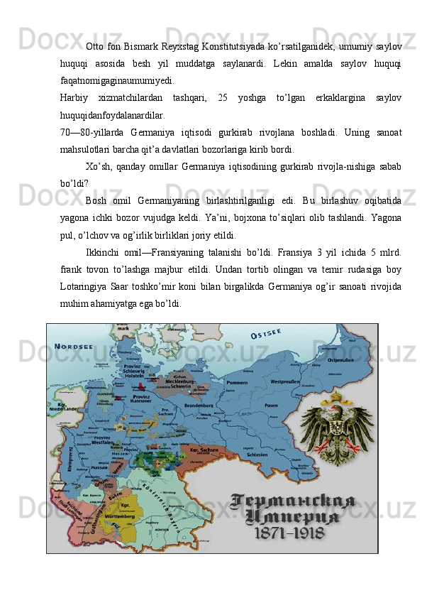 Otto   fon   Bismark   Reyxstag   Konstitutsiyada   ko’rsatilganidek,   umumiy   saylov
huquqi   asosida   besh   yil   muddatga   saylanardi.   Lekin   amalda   saylov   huquqi
faqatnomigaginaumumiyedi.
Harbiy   xizmatchilardan   tashqari,   25   yoshga   to’lgan   erkaklargina   saylov
huquqidanfoydalanardilar.
70—80-yillarda   Germaniya   iqtisodi   gurkirab   rivojlana   boshladi.   Uning   sanoat
mahsulotlari barcha qit’a davlatlari bozorlariga kirib bordi. 
Xo’sh,   qanday   omillar   Germaniya   iqtisodining   gurkirab   rivojla-nishiga   sabab
bo’ldi? 
Bosh   omil   Germaniyaning   birlashtirilganligi   edi.   Bu   birlashuv   oqibatida
yagona   ichki   bozor   vujudga   keldi.   Ya’ni,   bojxona   to’siqlari   olib   tashlandi.   Yagona
pul, o’lchov va og’irlik birliklari joriy etildi.
Ikkinchi   omil—Fransiyaning   talanishi   bo’ldi.   Fransiya   3   yil   ichida   5   mlrd.
frank   tovon   to’lashga   majbur   etildi.   Undan   tortib   olingan   va   temir   rudasiga   boy
Lotaringiya   Saar   toshko’mir   koni   bilan   birgalikda   Germaniya   og’ir   sanoati   rivojida
muhim ahamiyatga ega bo’ldi.
17 