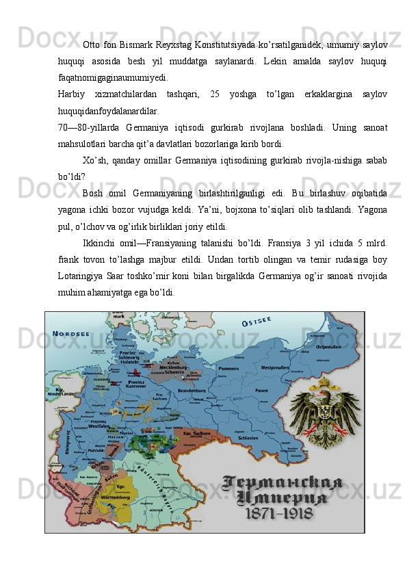 Otto   fon   Bismark   Reyxstag   Konstitutsiyada   ko’rsatilganidek,   umumiy   saylov
huquqi   asosida   besh   yil   muddatga   saylanardi.   Lekin   amalda   saylov   huquqi
faqatnomigaginaumumiyedi.
Harbiy   xizmatchilardan   tashqari,   25   yoshga   to’lgan   erkaklargina   saylov
huquqidanfoydalanardilar.
70—80-yillarda   Germaniya   iqtisodi   gurkirab   rivojlana   boshladi.   Uning   sanoat
mahsulotlari barcha qit’a davlatlari bozorlariga kirib bordi. 
Xo’sh,   qanday   omillar   Germaniya   iqtisodining   gurkirab   rivojla-nishiga   sabab
bo’ldi? 
Bosh   omil   Germaniyaning   birlashtirilganligi   edi.   Bu   birlashuv   oqibatida
yagona   ichki   bozor   vujudga   keldi.   Ya’ni,   bojxona   to’siqlari   olib   tashlandi.   Yagona
pul, o’lchov va og’irlik birliklari joriy etildi.
Ikkinchi   omil—Fransiyaning   talanishi   bo’ldi.   Fransiya   3   yil   ichida   5   mlrd.
frank   tovon   to’lashga   majbur   etildi.   Undan   tortib   olingan   va   temir   rudasiga   boy
Lotaringiya   Saar   toshko’mir   koni   bilan   birgalikda   Germaniya   og’ir   sanoati   rivojida
muhim ahamiyatga ega bo’ldi.
17