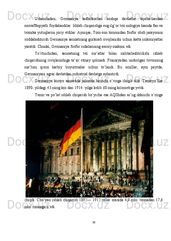 Uchinchidan,   Germaniya   tadbirkorlari   boshqa   davlatlar   tajriba-laridan
muvaffaqiyatli foydalandilar. Ishlab chiqarishga eng ilg’or tex-nologiya hamda fan va
texnika yutuqlarini joriy etdilar. Ayniqsa, Tom-son tomonidan fosfor olish jarayonini
soddalashtirish Germaniya sanoatining gurkirab rivojlanishi uchun katta imkoniyatlar
yaratdi. Chunki, Germaniya fosfor rudalarining asosiy makoni edi.
To’rtinchidan,   sanoatning   tez   sur’atlar   bilan   militarlashtirilishi   ishlab
chiqarishning rivojlanishiga ta’sir etmay qolmadi. Fransiyadan  undirilgan tovonning
ma’lum   qismi   harbiy   buyurtmalar   uchun   to’landi.   Bu   omillar,   ayni   paytda,
Germaniyani agrar davlatdan industrial davlatga aylantirdi.
Germaniya kimyo sanoatida jahonda birinchi o’ringa chiqib oldi. Temiryo’llar
1890- yildagi 43 ming km dan 1914- yilga kelib 68 ming kilometrga yetdi.
Temir va po’lat ishlab chiqarish bo’yicha esa AQShdan so’ng ikkinchi o’ringa
chiqdi. Cho’yan ishlab chiqarish 1892— 1912-yillar orasida 4,9 mln. tonnadan 17,6
mln. tonnaga o’sdi.
18 