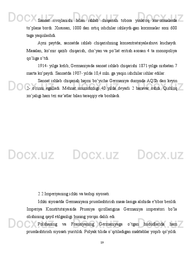 Sanoat   rivojlanishi   bilan   ishlab   chiqarish   tobora   yirikroq   kor-xonalarda
to’plana   bordi.   Xususan,   1000   dan   ortiq   ishchilar   ishlaydi-gan   korxonalar   soni   600
taga yaqinlashdi.
Ayni   paytda,   sanoatda   ishlab   chiqarishning   konsentratsiyalashuvi   kuchaydi.
Masalan,   ko’mir   qazib   chiqarish,   cho’yan   va   po’lat   eritish   asosan   4   ta   monopoliya
qo’liga o’tdi.
1914- yilga kelib, Germaniyada sanoat ishlab chiqarishi 1871-yilga nisbatan 7
marta ko’paydi. Sanoatda 1907- yilda 10,4 mln. ga yaqin ishchilar ishlar edilar.
Sanoat   ishlab   chiqarish   hajmi   bo’yicha   Germaniya  dunyoda   AQSh   dan  keyin
2-   o’rinni   egalladi.   Mehnat   unumdorligi   40   yilda   deyarli   2   baravar   oshdi.   Qishloq
xo’jaligi ham tez sur’atlar bilan taraqqiy eta boshladi.
2.2.Imperiyaning ichki va tashqi siyosati.
Ichki siyosatda Germaniyani prusslashtirish masa-lasiga alohida e’tibor berildi.
Imperiya   Konstitutsiyasida   Prussiya   qirollarigina   Germaniya   imperatori   bo’la
olishining qayd etilganligi buning yorqin dalili edi.
Polshaning   va   Fransiyaning   Germaniyaga   o’tgan   hududlarida   ham
prusslashtirish siyosati yuritildi. Polyak tilida o’qitiladigan maktablar yopib qo’yildi.
19 