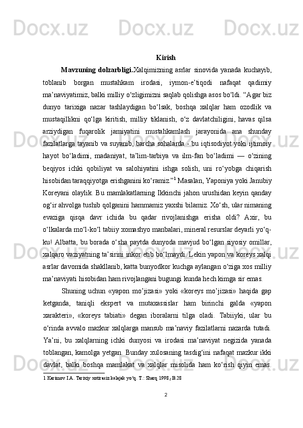 Kirish
Mavzuning   dolzarbligi. Xalqimizning   asrlar   sinovida   yanada   kuchayib,
toblanib   borgan   mustahkam   irodasi,   iymon-e’tiqodi   nafaqat   qadimiy
ma’naviyatimiz, balki milliy o‘zligimizni saqlab qolishga asos bo‘ldi. “Agar biz
dunyo   tarixiga   nazar   tashlaydigan   bo‘lsak,   boshqa   xalqlar   ham   ozodlik   va
mustaqillikni   qo‘lga   kiritish,   milliy   tiklanish,   o‘z   davlatchiligini,   havas   qilsa
arziydigan   fuqarolik   jamiyatini   mustahkamlash   jarayonida   ana   shunday
fazilatlarga tayanib va suyanib, barcha sohalarda - bu iqtisodiyot yoki ijtimoiy
hayot   bo‘ladimi,   madaniyat,   ta’lim-tarbiya   va   ilm-fan   bo‘ladimi   —   o‘zining
beqiyos   ichki   qobiliyat   va   salohiyatini   ishga   solish,   uni   ro‘yobga   chiqarish
hisobidan taraqqiyotga erishganini ko‘ramiz.” 1
 Masalan, Yaponiya yoki Janubiy
Koreyani  olaylik. Bu mamlakatlarning Ikkinchi  jahon urushidan keyin qanday
og‘ir ahvolga tushib qolganini hammamiz yaxshi bilamiz. Xo‘sh, ular nimaning
evaziga   qisqa   davr   ichida   bu   qadar   rivojlanishga   erisha   oldi?   Axir,   bu
o‘lkalarda mo‘l-ko‘l tabiiy xomashyo manbalari, mineral resurslar deyarli yo‘q-
ku!   Albatta,  bu borada o‘sha  paytda  dunyoda  mavjud bo‘lgan siyosiy   omillar,
xalqaro vaziyatning ta’sirini inkor etib bo‘lmaydi. Lekin yapon va koreys xalqi
asrlar davomida shakllanib, katta bunyodkor kuchga aylangan o‘ziga xos milliy
ma’naviyati hisobidan ham rivojlangani bugungi kunda hech kimga sir emas. 
Shuning   uchun   «yapon   mo’jizasi»   yoki   «koreys   mo’jizasi»   haqida   gap
ketganda,   taniqli   ekspert   va   mutaxassislar   ham   birinchi   galda   «yapon
xarakteri»,   «koreys   tabiati»   degan   iboralarni   tilga   oladi.   Tabiiyki,   ular   bu
o‘rinda   avvalo   mazkur   xalqlarga   mansub   ma’naviy   fazilatlarni   nazarda   tutadi.
Ya’ni,   bu   xalqlarning   ichki   dunyosi   va   irodasi   ma’naviyat   negizida   yanada
toblangan, kamolga yetgan. Bunday xulosaning tasdig‘ini nafaqat mazkur ikki
davlat,   balki   boshqa   mamlakat   va   xalqlar   misolida   ham   ko‘rish   qiyin   emas.
1  Karimov I.A. Tarixiy xotirasiz kelajak yo‘q. T.: Sharq 1998,-B.28 
  
2 