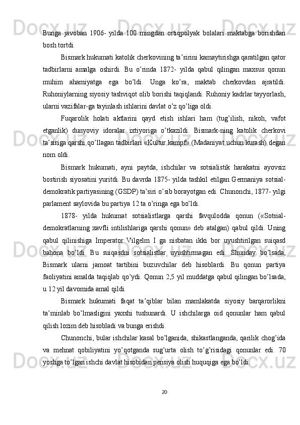 Bunga   javoban   1906-   yilda   100   mingdan   ortiqpolyak   bolalari   maktabga   borishdan
bosh tortdi.
Bismark hukumati katolik cherkovining ta’sirini kamaytirishga qaratilgan qator
tadbirlarni   amalga   oshirdi.   Bu   o’rinda   1872-   yilda   qabul   qilingan   maxsus   qonun
muhim   ahamiyatga   ega   bo’ldi.   Unga   ko’ra,   maktab   cherkovdan   ajratildi.
Ruhoniylarning siyosiy tashviqot olib borishi taqiqlandi. Ruhoniy kadrlar tayyorlash,
ularni vazifalar-ga tayinlash ishlarini davlat o’z qo’liga oldi.
Fuqarolik   holati   aktlarini   qayd   etish   ishlari   ham   (tug’ilish,   nikoh,   vafot
etganlik)   dunyoviy   idoralar   ixtiyoriga   o’tkazildi.   Bismark-ning   katolik   cherkovi
ta’siriga qarshi qo’llagan tadbirlari «Kultur kampf» (Madaniyat uchun kurash) degan
nom oldi.
Bismark   hukumati,   ayni   paytda,   ishchilar   va   sotsialistik   harakatni   ayovsiz
bostirish siyosatini yuritdi. Bu davrda 1875- yilda tashkil etilgan Germaniya sotsial-
demokratik partiyasining (GSDP) ta’siri o’sib borayotgan edi. Chunonchi, 1877- yilgi
parlament saylovida bu partiya 12 ta o’ringa ega bo’ldi.
1878-   yilda   hukumat   sotsialistlarga   qarshi   favqulodda   qonun   («Sotsial-
demokratlarning   xavfli   intilishlariga   qarshi   qonun»   deb   atalgan)   qabul   qildi.   Uning
qabul   qilinishiga   Imperator   Vilgelm   I   ga   nisbatan   ikki   bor   uyushtirilgan   suiqasd
bahona   bo’ldi.   Bu   suiqasdni   sotsialistlar   uyushtirmagan   edi.   Shunday   bo’lsada,
Bismark   ularni   jamoat   tartibini   buzuvchilar   deb   hisoblardi.   Bu   qonun   partiya
faoliyatini amalda taqiqlab qo’ydi. Qonun 2,5 yil muddatga qabul qilingan bo’lsada,
u 12 yil davomida amal qildi.
Bismark   hukumati   faqat   ta’qiblar   bilan   mamlakatda   siyosiy   barqarorlikni
ta’minlab   bo’lmasligini   yaxshi   tushunardi.   U   ishchilarga   oid   qonunlar   ham   qabul
qilish lozim deb hisobladi va bunga erishdi.
Chunonchi, bular ishchilar kasal bo’lganida, shikastlanganda,  qarilik chog’ida
va   mehnat   qobiliyatini   yo’qotganda   sug’urta   olish   to’g’risidagi   qonunlar   edi.   70
yoshga to’lgan ishchi davlat hisobidan pensiya olish huquqiga ega bo’ldi.
20 