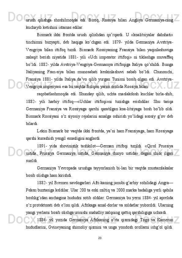 urush   qilishga   shoshilmoqda   edi.   Biroq,   Rossiya   bilan   Angliya   Germaniya-ning
kuchayib ketishini istamas edilar.
Bismark   ikki   frontda   urush   qilishdan   qo’rqardi.   U   «koalitsiyalar   dahshati»
tinchimni   buzyapti,   deb   haqiga   ko’chgan   edi.   1879-   yilda   Germaniya   Avstriya-
Vengriya   bilan   ittifoq   tuzdi.   Bismark   Rossiyaning   Fransiya   bilan   yaqinlashuviga
xalaqit   berish   niyatida   1881-   yili   «Uch   imperator   ittifoqi»   ni   tiklashga   muvaffaq
bo’ldi.   1882-   yilda  Avstriya-Vengriya-Germamya   ittifoqiga   Italiya   qo’shildi.  Bunga
Italiyaning   Fran-siya   bilan   munosabati   keskinlashuvi   sabab   bo’ldi.   Chunonchi,
Fransiya   1881-   yilda   Italiya   da’vo   qilib   yurgan   Tunisni   bosib   olgan   edi.   Avstriya-
Vengriya imperiyasi esa bu vaqtda Bolqon yarim orolida Rossiya bilan
raqobatlashmoqda   edi.   Shunday   qilib,   uchta   maslakdosh   kuchlar   birla-shib,
1882-   yili   harbiy   ittifoq—«Uchlar   ittifoqi»ni   tuzishga   erishdilar.   Shu   tariqa
Germaniya   Fransiya   va   Rossiyaga   qarshi   qaratilgan   koa-litsiyaga   bosh   bo’lib   oldi.
Bismark   Rossiyani   o’z   siyosiy   rejalarini   amalga   oshirish   yo’lidagi   asosiy   g’ov   deb
bilardi.
Lekin Bismark bir vaqtda ikki frontda, ya’ni ham Fransiyaga, ham Rossiyaga
qarshi kurashish yengil emasligini anglardi.
1891-   yida   shovinistik   tashkilot—German   ittifoqi   tuzildi.   «Qirol   Prussiya
ustida,   Prussiya   Germaniya   ustida,   Germaniya   dunyo   ustida»   degan   shior   ilgari
surildi.
Germaniya   Yevropada   urushga   tayyorlanish   bi-lan   bir   vaqtda   mustamlakalar
bosib olishga ham kirishdi. 
1882-  yil  Bremen savdogarlari  Afri-kaning janubi-g’arbiy sohilidagi  Angra—
Peken buxtasiga keldilar. Ular 200 ta eski miltiq va 2000 marka badaliga yerli qabila
boshlig’idan anchagina hududni sotib oldilar. Germaniya bu yerni 1884- yil aprelida
o’z protektorati deb e’lon qildi. Afrikaga amal-dorlar va soldatlar yuborildi. Ularning
yangi yerlarni bosib olishga urinishi mahalliy xalqning qattiq qarshiligiga uchradi.
1884-   yil   yozida   Germaniya   Afrikaning   o’rta   qismidagi   Togo   va   Kamerun
hududlarini,   Gvineyaning   shimoliy   qismini   va   unga   yondosh   orollarni   ishg’ol   qildi.
23 