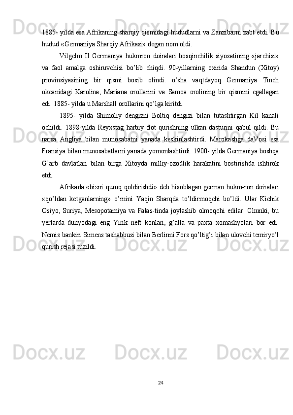 1885- yilda esa Afrikaning sharqiy qismidagi hududlarni va Zanzibarni zabt etdi. Bu
hudud «Germaniya Sharqiy Afrikasi» degan nom oldi.
Vilgelm   II   Germaniya   hukmron   doiralari   bosqinchilik   siyosatining   «jarchisi»
va   faol   amalga   oshiruvchisi   bo’lib   chiqdi.   90-yillarning   oxirida   Shandun   (Xitoy)
provinsiyasining   bir   qismi   bosib   olindi.   o’sha   vaqtdayoq   Germaniya   Tinch
okeanidagi   Karolina,   Mariana   orollarini   va   Samoa   orolining   bir   qismini   egallagan
edi. 1885- yilda u Marshall orollarini qo’lga kiritdi.
1895-   yilda   Shimoliy   dengizni   Boltiq   dengizi   bilan   tutashtirgan   Kil   kanali
ochildi.   1898-yilda   Reyxstag   harbiy   flot   qurishning   ulkan   dasturini   qabul   qildi.   Bu
narsa   Angliya   bilan   munosabatni   yanada   keskinlashtirdi.   Marokashga   daVosi   esa
Fransiya bilan munosabatlarni yanada yomonlashtirdi. 1900- yilda Germaniya boshqa
G’arb   davlatlari   bilan   birga   Xitoyda   milliy-ozodlik   harakatini   bostirishda   ishtirok
etdi.
Afrikada «bizni quruq qoldirishdi» deb hisoblagan german hukm-ron doiralari
«qo’ldan   ketganlarning»   o’rnini   Yaqin   Sharqda   to’ldirmoqchi   bo’ldi.   Ular   Kichik
Osiyo,   Suriya,   Mesopotamiya   va   Falas-tinda   joylashib   olmoqchi   edilar.   Chunki,   bu
yerlarda   dunyodagi   eng   Yirik   neft   konlari,   g’alla   va   paxta   xomashyolari   bor   edi.
Nemis bankiri Simens tashabbusi bilan Berlinni Fors qo’ltig’i bilan ulovchi temiryo’l
qurish rejasi tuzildi.
24 