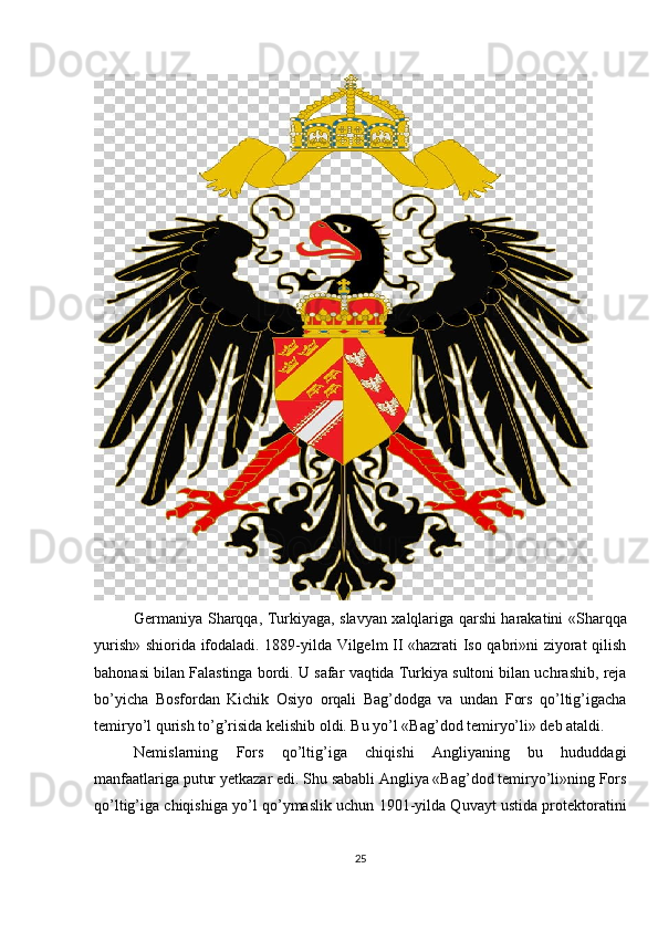 Germaniya Sharqqa, Turkiyaga, slavyan xalqlariga qarshi harakatini «Sharqqa
yurish» shiorida ifodaladi. 1889-yilda Vilgelm II «hazrati Iso qabri»ni ziyorat qilish
bahonasi bilan Falastinga bordi. U safar vaqtida Turkiya sultoni bilan uchrashib, reja
bo’yicha   Bosfordan   Kichik   Osiyo   orqali   Bag’dodga   va   undan   Fors   qo’ltig’igacha
temiryo’l qurish to’g’risida kelishib oldi. Bu yo’l «Bag’dod temiryo’li» deb ataldi.
Nemislarning   Fors   qo’ltig’iga   chiqishi   Angliyaning   bu   hududdagi
manfaatlariga putur yetkazar edi. Shu sababli Angliya «Bag’dod temiryo’li»ning Fors
qo’ltig’iga chiqishiga yo’l qo’ymaslik uchun 1901-yilda Quvayt ustida protektoratini
25