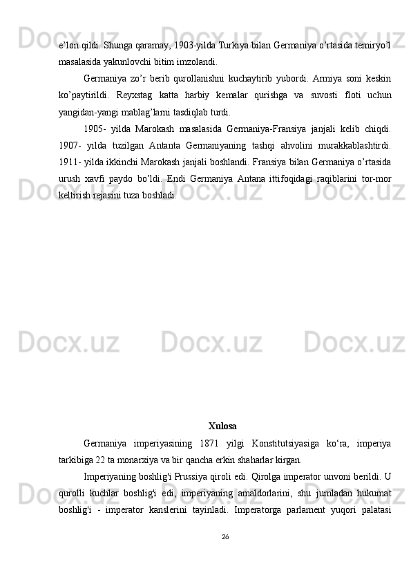 e’lon qildi. Shunga qaramay, 1903-yilda Turkiya bilan Germaniya o’rtasida temiryo’l
masalasida yakunlovchi bitim imzolandi.
Germaniya   zo’r   berib   qurollanishni   kuchaytirib   yubordi.   Armiya   soni   keskin
ko’paytirildi.   Reyxstag   katta   harbiy   kemalar   qurishga   va   suvosti   floti   uchun
yangidan-yangi mablag’larni tasdiqlab turdi.
1905-   yilda   Marokash   masalasida   Germaniya-Fransiya   janjali   kelib   chiqdi.
1907-   yilda   tuzilgan   Antanta   Germaniyaning   tashqi   ahvolini   murakkablashtirdi.
1911- yilda ikkinchi Marokash janjali boshlandi. Fransiya bilan Germaniya o’rtasida
urush   xavfi   paydo   bo’ldi.   Endi   Germaniya   Antana   ittifoqidagi   raqiblarini   tor-mor
keltirish rejasini tuza boshladi.
                                                          
                                                               Xulosa
Germaniya   imperiyasining   1871   yilgi   Konstitutsiyasiga   ko‘ra,   imperiya
tarkibiga 22 ta monarxiya va bir qancha erkin shaharlar kirgan.
Imperiyaning boshlig'i Prussiya qiroli edi. Qirolga imperator unvoni berildi. U
qurolli   kuchlar   boshlig'i   edi,   imperiyaning   amaldorlarini,   shu   jumladan   hukumat
boshlig'i   -   imperator   kanslerini   tayinladi.   Imperatorga   parlament   yuqori   palatasi
26 