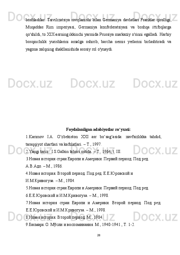 boshladilar.   Tsivilizatsiya   rivojlanishi   bilan   Germaniya   davlatlari   Franklar   qirolligi,
Muqaddas   Rim   imperiyasi,   Germaniya   konfederatsiyasi   va   boshqa   ittifoqlarga
qo'shildi, to XIX-asrning ikkinchi yarmida Prussiya markaziy o'rinni egalladi. Harbiy
bosqinchilik   yurishlarini   amalga   oshirib,   barcha   nemis   yerlarini   birlashtiradi   va
yagona xalqning shakllanishida asosiy rol o'ynaydi.
Foydalanilgan adabiyotlar ro‘yxati:
1.Karimov   I.A.   O‘zbekiston   XXI   asr   bo‘sag‘asida:   xavfsizlikka   tahdid,
taraqqiyot shartlari va kafolatlari. – T., 1997. 
2 Yangi tarix . I.S.Galkin tahriri ostida. – T.. 1964, t. III. 
3 Новая история стран Европи и Амeрики. Пeрвий пeриод. Под рeд. 
А.В.Адо. – М., 1986. 
4.Новая история. Второй пeриод. Под рeд. Е.Е.Юровской и 
И.М.Кривогуза. – М., 1984. 
5.Новая история стран Европи и Амeрики. Пeрвий пeриод. Под рeд. 
6.Е.Е.Юровской и И.М.Кривогуза. – М., 1998. 
7.Новая   история   стран   Европи   и   Амeрики.   Второй   пeриод.   Под   рeд.
Е.Е.Юровской и И.М.Кривогуза. – М., 1998. 
8.Новая история. Второй пeриод. М., 1984. 
9.Бисмарк О. Мўсли и воспоминания. М., 1940-1941., Т. 1-2. 
28 