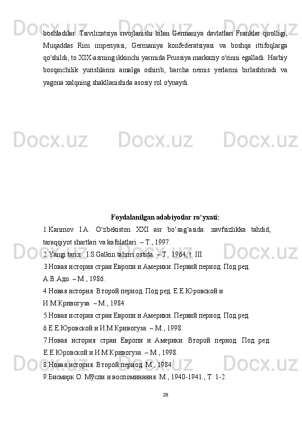 boshladilar.   Tsivilizatsiya   rivojlanishi   bilan   Germaniya   davlatlari   Franklar   qirolligi,
Muqaddas   Rim   imperiyasi,   Germaniya   konfederatsiyasi   va   boshqa   ittifoqlarga
qo'shildi, to XIX-asrning ikkinchi yarmida Prussiya markaziy o'rinni egalladi. Harbiy
bosqinchilik   yurishlarini   amalga   oshirib,   barcha   nemis   yerlarini   birlashtiradi   va
yagona xalqning shakllanishida asosiy rol o'ynaydi.
Foydalanilgan adabiyotlar ro‘yxati:
1.Karimov   I.A.   O‘zbekiston   XXI   asr   bo‘sag‘asida:   xavfsizlikka   tahdid,
taraqqiyot shartlari va kafolatlari. – T., 1997. 
2 Yangi tarix . I.S.Galkin tahriri ostida. – T.. 1964, t. III. 
3 Новая история стран Европи и Амeрики. Пeрвий пeриод. Под рeд. 
А.В.Адо. – М., 1986. 
4.Новая история. Второй пeриод. Под рeд. Е.Е.Юровской и 
И.М.Кривогуза. – М., 1984. 
5.Новая история стран Европи и Амeрики. Пeрвий пeриод. Под рeд. 
6.Е.Е.Юровской и И.М.Кривогуза. – М., 1998. 
7.Новая   история   стран   Европи   и   Амeрики.   Второй   пeриод.   Под   рeд.
Е.Е.Юровской и И.М.Кривогуза. – М., 1998. 
8.Новая история. Второй пeриод. М., 1984. 
9.Бисмарк О. Мўсли и воспоминания. М., 1940-1941., Т. 1-2. 
28