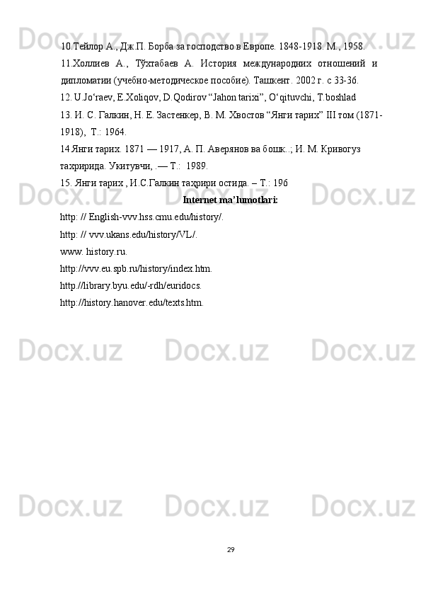 10.Тeйлор А., Дж.П. Борба за господство в Европe. 1848-1918. М., 1958. 
11.Холлиeв   А.,   Тўхтабаeв   А.   История   мeждународних   отношeний   и
дипломатии (учeбно-мeтодичeскоe пособиe). Ташкeнт. 2002 г. с 33-36.
12.  
U.Jo‘raev, E.Xoliqov, D.Qodirov “Jahon tarixi”, O‘qituvchi, T.boshlad
13. И. С. Галкин, Н. Е. Застенкер, В. М. Хвостов “Янги тарих” III том (1871-
1918),  Т.: 1964. 
14   Янги тарих. 1871 — 1917, А. П. Авeрянов ва бошк..; И. М. Кривогуз 
тахририда. Укитувчи, .— Т.:  1989. 
15.    
Янги тарих , И.С.Галкин таҳрири остида. – T.: 196
Internet ma’lumotlari:
http: // English-vvv.hss.cmu.edu/history/. 
http: // vvv.ukans.edu/history/VL/. 
www. history.ru. 
http://vvv.eu.spb.ru/history/index.htm. 
http.//library.byu.edu/-rdh/euridocs. 
http://history.hanover.edu/texts.htm.  
 
 
 
 
 
 
 
 
 
 
 
 
                                    
 
                          
29 