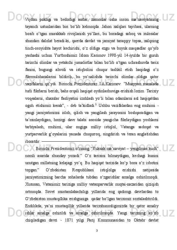 Vijdon   pokligi   va   bedorligi   asrlar,   zamonlar   osha   inson   ma’naviyatining
tayanch   ustunlaridan   biri   bo‘lib   kelmoqda.   Jahon   xalqlari   tajribasi,   ularning
bosib   o‘tgan   murakkab   rivojlanish   yo‘llari,   bu   boradagi   saboq   va   xulosalar
shundan   dalolat   beradi-ki,   qaerda   davlat   va   jamiyat   taraqqiy   topsa,   xalqning
tinch-osoyishta   hayot   kechirishi,   o‘z   oldiga   ezgu   va   buyuk   maqsadlar   qo‘yib
yashashi   uchun   Yurtboshimiz   Islom   Karimov   1998-yil   14-iyulda   bir   guruh
tarixchi   olimlar   va   yetakchi   jurnalistlar   bilan   bo‘lib   o‘tgan   uchrashuvda   tarix
fanini,   bugungi   ahvoli   va   istiqbolini   chuqur   tashkil   etish   haqidagi   o‘z
fikrmulohazalarini   bildirib,   bu   yo‘nalishda   tarixchi   olimlar   oldiga   qator
vazifalarni   qo‘ydi.   Birinchi   Prezidentimiz   I.A.Karimov:   ”Muayyan   masalada
turli fikrlarni berish, bahs orqali haqiqat oydinlashuviga erishish lozim. Tarixiy
voqealarni,   shaxslar   faoliyatini   izohlash   yo‘li   bilan   odamlarni   asl   haqiqatdan
ogoh   etishimiz   kerak”,   -   deb   ta’kidladi. 1
  Ushbu   vazifalardan   eng   muhimi   -
yangi   jamiyatimizni   isloh,   qilish   va   yangilash   jarayonini   boshqaradigan   va
ta’minlaydigan,   hozirgi   davr   talabi   asosida   yangicha   fikrlaydigan   yoshlarni
tarbiyalash,   muhimi,   ular   ongiga   milliy   istiqlol,   Vatanga   sadoqat   va
yurtparvarlik   g‘oyalarini   yanada   chuqurroq,   singdirish   va   teran   anglatishdan
iboratdir.                                                       
Birinchi Prezidentimiz o‘zining “Yuksak ma’naviyat – yengilmas kuch”
nomli   asarida   shunday   yozadi:”   O‘z   tarixini   bilmaydigan,   kechagi   kunini
unutgan   millatning   kelajagi   yo‘q.   Bu   haqiqat   tarixida   ko‘p   bora   o‘z   isbotini
topgan.”   O‘zbekistan   Respublikasi   istiqlolga   erishishi   natijasida
jamiyatimizning   barcha   sohalarda   tubdan   o‘zgarishlar   amalga   oshirilmoqdi.
Xususan,   Vatanimiz   tarixiga   milliy   vatanparvarlik   nuqtai-nazaridan   qiziqish
ortmoqda.   Sovet   mustamlakachiligi   yillarida   eng   qadimgi   davrlardan   to
O‘zbekiston   mustaqillika erishguniga     qadar  bo‘lgan tariximiz soxtalashtirildi.
Endilikda,   ya’ni   mustaqillik   yillarida   tarixshunosligimizda   bir   qator   amaliy
ishlar   amalga   oshirildi   va   amalga   oshirilmoqda.   Yangi   tarixning   ko‘rib
chiqiladigan   davri   -   1871   yilgi   Parij   Kommunasidan   to   Oktabr   davlat
3 