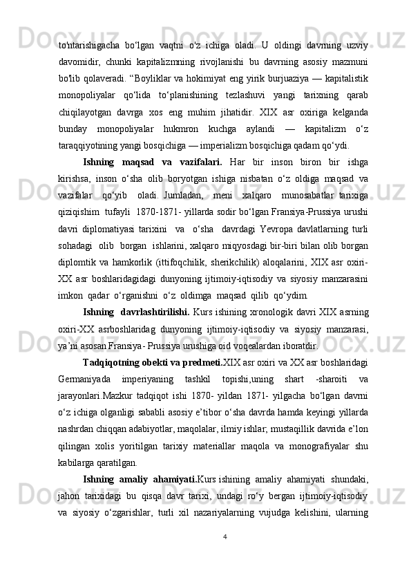 to'ntarishigacha   bo‘lgan   vaqtni   o'z   ichiga   oladi.   U   oldingi   davrning   uzviy
davomidir,   chunki   kapitalizmning   rivojlanishi   bu   davrning   asosiy   mazmuni
bo'lib qolaveradi. “Boyliklar va hokimiyat eng yirik burjuaziya — kapitalistik
monopoliyalar   qo‘lida   to‘planishining   tezlashuvi   yangi   tarixning   qarab
chiqilayotgan   davrga   xos   eng   muhim   jihatidir.   XIX   asr   oxiriga   kelganda
bunday   monopoliyalar   hukmron   kuchga   aylandi   —   kapitalizm   o‘z
taraqqiyotining yangi bosqichiga — imperializm bosqichiga qadam qo‘ydi.
Ishning     maqsad     va     vazifalari.     Har     bir     inson     biron     bir     ishga
kirishsa,  inson  o‘sha  olib  boryotgan  ishiga  nisbatan  o‘z  oldiga  maqsad  va
vazifalar     qo‘yib     oladi.   Jumladan,     meni     xalqaro     munosabatlar   tarixiga
qiziqishim   tufayli   1870-1871- yillarda sodir bo‘lgan Fransiya-Prussiya urushi
davri   diplomatiyasi   tarixini     va     o‘sha     davrdagi   Yevropa   davlatlarning   turli
sohadagi   olib   borgan   ishlarini, xalqaro miqyosdagi bir-biri bilan olib borgan
diplomtik   va   hamkorlik   (ittifoqchilik,   sherikchilik)   aloqalarini,   XIX   asr   oxiri-
XX   asr   boshlaridagidagi   dunyoning   ijtimoiy-iqtisodiy   va   siyosiy   manzarasini
imkon  qadar  o‘rganishni  o‘z  oldimga  maqsad  qilib  qo‘ydim. 
Ishning     davrlashtirilishi.   Kurs   ishining   xronologik   davri   XIX   asrning
oxiri-XX   asrboshlaridag   dunyoning   ijtimoiy-iqtisodiy   va   siyosiy   manzarasi,
ya’ni asosan Fransiya- Prussiya urushiga oid voqealardan iboratdir.  
Tadqiqotning obekti va predmeti. XIX asr oxiri va XX asr boshlaridagi
Germaniyada   imperiyaning   tashkil   topishi,uning   shart   -sharoiti   va
jarayonlari. Mazkur   tadqiqot   ishi   1870-   yildan   1871-   yilgacha   bo‘lgan   davrni
o‘z ichiga olganligi sababli asosiy e’tibor o‘sha davrda hamda keyingi yillarda
nashrdan chiqqan adabiyotlar, maqolalar, ilmiy ishlar; mustaqillik davrida e’lon
qilingan   xolis   yoritilgan   tarixiy   materiallar   maqola   va   monografiyalar   shu
kabilarga qaratilgan. 
Ishning  amaliy  ahamiyati. Kurs ishining  amaliy  ahamiyati  shundaki,
jahon  tarixidagi  bu  qisqa  davr  tarixi,  undagi  ro‘y  bergan  ijtimoiy-iqtisodiy
va  siyosiy  o‘zgarishlar,  turli  xil  nazariyalarning  vujudga  kelishini,  ularning
4 