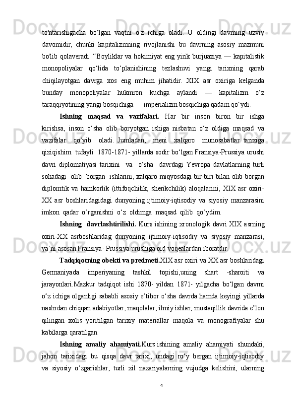 to'ntarishigacha   bo‘lgan   vaqtni   o'z   ichiga   oladi.   U   oldingi   davrning   uzviy
davomidir,   chunki   kapitalizmning   rivojlanishi   bu   davrning   asosiy   mazmuni
bo'lib qolaveradi. “Boyliklar va hokimiyat eng yirik burjuaziya — kapitalistik
monopoliyalar   qo‘lida   to‘planishining   tezlashuvi   yangi   tarixning   qarab
chiqilayotgan   davrga   xos   eng   muhim   jihatidir.   XIX   asr   oxiriga   kelganda
bunday   monopoliyalar   hukmron   kuchga   aylandi   —   kapitalizm   o‘z
taraqqiyotining yangi bosqichiga — imperializm bosqichiga qadam qo‘ydi.
Ishning     maqsad     va     vazifalari.     Har     bir     inson     biron     bir     ishga
kirishsa,  inson  o‘sha  olib  boryotgan  ishiga  nisbatan  o‘z  oldiga  maqsad  va
vazifalar     qo‘yib     oladi.   Jumladan,     meni     xalqaro     munosabatlar   tarixiga
qiziqishim   tufayli   1870-1871- yillarda sodir bo‘lgan Fransiya-Prussiya urushi
davri   diplomatiyasi   tarixini     va     o‘sha     davrdagi   Yevropa   davlatlarning   turli
sohadagi   olib   borgan   ishlarini, xalqaro miqyosdagi bir-biri bilan olib borgan
diplomtik   va   hamkorlik   (ittifoqchilik,   sherikchilik)   aloqalarini,   XIX   asr   oxiri-
XX   asr   boshlaridagidagi   dunyoning   ijtimoiy-iqtisodiy   va   siyosiy   manzarasini
imkon  qadar  o‘rganishni  o‘z  oldimga  maqsad  qilib  qo‘ydim. 
Ishning     davrlashtirilishi.   Kurs   ishining   xronologik   davri   XIX   asrning
oxiri-XX   asrboshlaridag   dunyoning   ijtimoiy-iqtisodiy   va   siyosiy   manzarasi,
ya’ni asosan Fransiya- Prussiya urushiga oid voqealardan iboratdir.  
Tadqiqotning obekti va predmeti. XIX asr oxiri va XX asr boshlaridagi
Germaniyada   imperiyaning   tashkil   topishi,uning   shart   -sharoiti   va
jarayonlari. Mazkur   tadqiqot   ishi   1870-   yildan   1871-   yilgacha   bo‘lgan   davrni
o‘z ichiga olganligi sababli asosiy e’tibor o‘sha davrda hamda keyingi yillarda
nashrdan chiqqan adabiyotlar, maqolalar, ilmiy ishlar; mustaqillik davrida e’lon
qilingan   xolis   yoritilgan   tarixiy   materiallar   maqola   va   monografiyalar   shu
kabilarga qaratilgan. 
Ishning  amaliy  ahamiyati. Kurs ishining  amaliy  ahamiyati  shundaki,
jahon  tarixidagi  bu  qisqa  davr  tarixi,  undagi  ro‘y  bergan  ijtimoiy-iqtisodiy
va  siyosiy  o‘zgarishlar,  turli  xil  nazariyalarning  vujudga  kelishini,  ularning
4