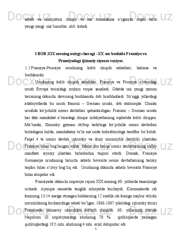 sabab     va     mohiyatini     chuqur     va     har     tomonlama     o‘rganish     orqali     tarix
yangi-yangi  ma’lumotlar  olib  keladi. 
 
I BOB.XIX asrning oxirgi choragi –XX asr boshida Fransiya va
Prussiyadagi ijtimoiy-siyosat vaziyat.
1.1.Fransiya-Prussiya   urushining   kelib   chiqish   sabablari,   bahona   va
boshlanishi.  
Urushining   kelib   chiqish   sabablari.   Fransiya   va   Prussiya   o‘rtasidagi
urush   Evropa   tarixidagi   muhim   voqea   sanaladi.   Odatda   uni   yangi   zamon
tarixining   ikkinchi   davrining   boshlanishi   deb   hisoblashadi.   So‘nggi   yillardagi
adabiyotlarda   bu   urush   fransuz   –   German   urushi,   deb   atalmoqda.   Chunki
urushda   ko‘pchilik   nemis   davlatlari   qatnashishgan.   Fransuz   –   German   urushi
har   ikki   mamlakat   o‘rtasidagi   chuqur   ziddiyatlarning   oqibatida   kelib   chiqqan.
Ma’lumki,   Shimoliy   german   ittifoqi   tarkibiga   ko‘pchilik   nemis   davlatlari
birlashgani  holda, mamlakatni  to‘la ma’noda birlashtirishga  tarafdor bo‘lishdi.
Faqat   4   ta   nemis   davlati   iqtisodiy   va   diniy   umumiylik   (katolik)   jihatidan
Fransiya   bilan   bog‘langan   edilar.   Mana   shu   tariqa   nemis   davlatlarining   milliy
manfaati   siyosiy   jihatdan   birlashishni   taqozo   etardi.   Demak,   Fransiya
Germaniya   urushining   birinchi   sababi   bevosita   nemis   davlatlarining   tarixiy
taqdiri   bilan   o‘zviy   bog‘liq   edi.     Urushning   ikkinchi   sababi   bevosita   Fransiya
bilan aloqador edi.  
Fransiyada ikkinchi imperiya rejimi XIX asrning 60- yillarida tanazzulga
uchradi.   Ayniqsa   sanoatda   tanglik   nihoyatda   kuchaydi.   Korxonalarda   ish
kunining 13-14 soatga etmagan bolalarning 12 soatlik ish kuniga majbur etilishi
norozilikning kuchayishiga sabab bo‘lgan. 1866-1867 yilalrdagi iqtisodiy krizis
Fransiyada   ommaviy   ishsizlikni   keltirib   chiqardi.   60-   yillarning   oxirida
Napoleon   III   imperiyasidagi   aholining   70   %     qishloqlarda   yashagan
qishloqlardagi 19,5 mln. aholining 4 mln. ersiz dehqonlar edi.  
5 