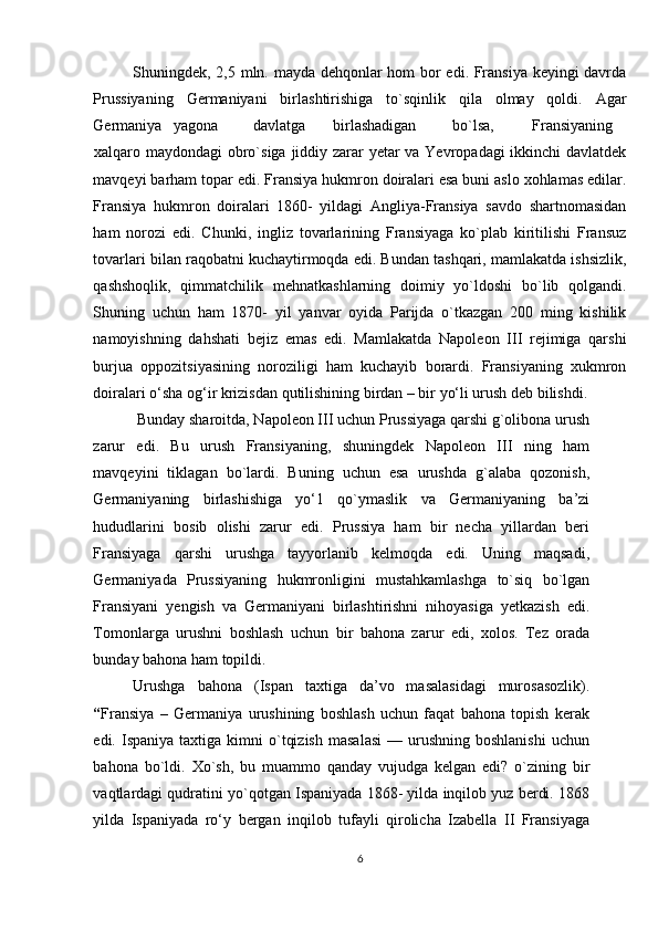 Shuningdek, 2,5 mln. mayda dehqonlar hom bor edi. Fransiya keyingi davrda
Prussiyaning   Germaniyani   birlashtirishiga   to`sqinlik   qila   olmay   qoldi.   Agar
Germaniya  yagona  davlatga  birlashadigan  bo`lsa,  Fransiyaning  
xalqaro maydondagi obro`siga jiddiy zarar yetar va Yevropadagi  ikkinchi davlatdek
mavqeyi barham topar edi. Fransiya hukmron doiralari esa buni aslo xohlamas edilar.
Fransiya   hukmron   doiralari   1860-   yildagi   Angliya-Fransiya   savdo   shartnomasidan
ham   norozi   edi.   Chunki,   ingliz   tovarlarining   Fransiyaga   ko`plab   kiritilishi   Fransuz
tovarlari bilan raqobatni kuchaytirmoqda edi. Bundan tashqari, mamlakatda ishsizlik,
qashshoqlik,   qimmatchilik   mehnatkashlarning   doimiy   yo`ldoshi   bo`lib   qolgandi.
Shuning   uchun   ham   1870-   yil   yanvar   oyida   Parijda   o`tkazgan   200   ming   kishilik
namoyishning   dahshati   bejiz   emas   edi.   Mamlakatda   Napoleon   III   rejimiga   qarshi
burjua   oppozitsiyasining   noroziligi   ham   kuchayib   borardi.   Fransiyaning   xukmron
doiralari o‘sha og‘ir krizisdan qutilishining birdan – bir yo‘li urush deb bilishdi. 
 Bunday sharoitda, Napoleon III uchun Prussiyaga qarshi g`olibona urush
zarur   edi.   Bu   urush   Fransiyaning,   shuningdek   Napoleon   III   ning   ham
mavqeyini   tiklagan   bo`lardi.   Buning   uchun   esa   urushda   g`alaba   qozonish,
Germaniyaning   birlashishiga   yo‘1   qo`ymaslik   va   Germaniyaning   ba’zi
hududlarini   bosib   olishi   zarur   edi.   Prussiya   ham   bir   necha   yillardan   beri
Fransiyaga   qarshi   urushga   tayyorlanib   kelmoqda   edi.   Uning   maqsadi,
Germaniyada   Prussiyaning   hukmronligini   mustahkamlashga   to`siq   bo`lgan
Fransiyani   yengish   va   Germaniyani   birlashtirishni   nihoyasiga   yetkazish   edi.
Tomonlarga   urushni   boshlash   uchun   bir   bahona   zarur   edi,   xolos.   Tez   orada
bunday bahona ham topildi. 
Urushga   bahona   (Ispan   taxtiga   da’vo   masalasidagi   murosasozlik).
“ Fransiya   –   Germaniya   urushining   boshlash   uchun   faqat   bahona   topish   kerak
edi.  Ispaniya  taxtiga  kimni  o`tqizish  masalasi  —  urushning  boshlanishi  uchun
bahona   bo`ldi.   Xo`sh,   bu   muammo   qanday   vujudga   kelgan   edi?   o`zining   bir
vaqtlardagi qudratini yo`qotgan Ispaniyada 1868- yilda inqilob yuz berdi. 1868
yilda   Ispaniyada   ro‘y   bergan   inqilob   tufayli   qirolicha   Izabella   II   Fransiyaga
6 