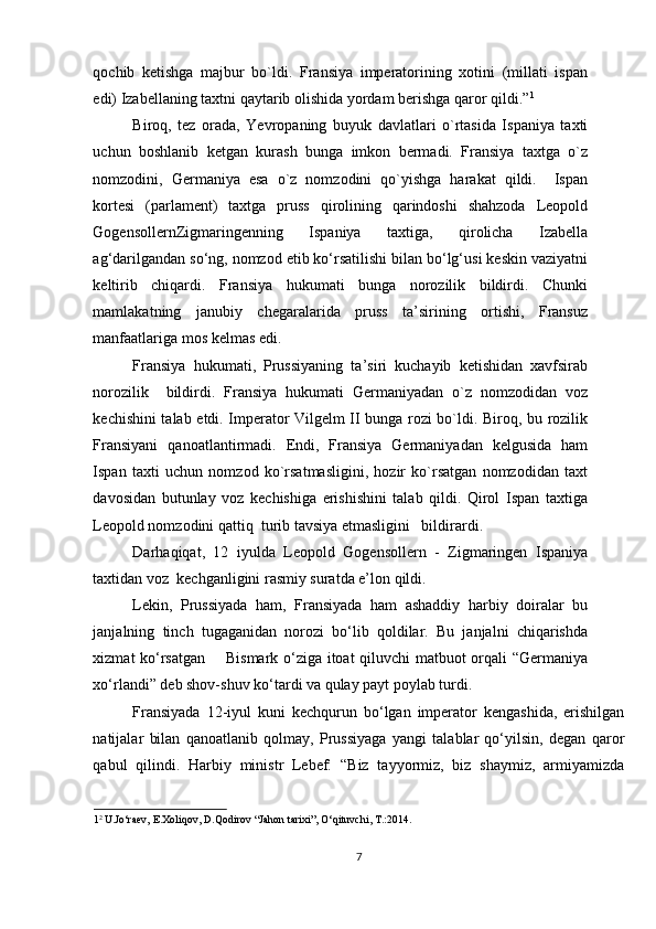 qochib   ketishga   majbur   bo`ldi.   Fransiya   imperatorining   xotini   (millati   ispan
edi) Izabellaning taxtni qaytarib olishida yordam berishga qaror qildi.” 1
  
Biroq,   tez   orada,   Yevropaning   buyuk   davlatlari   o`rtasida   Ispaniya   taxti
uchun   boshlanib   ketgan   kurash   bunga   imkon   bermadi.   Fransiya   taxtga   o`z
nomzodini,   Germaniya   esa   o`z   nomzodini   qo`yishga   harakat   qildi.     Ispan
kortesi   (parlament)   taxtga   pruss   qirolining   qarindoshi   shahzoda   Leopold
GogensollernZigmaringenning   Ispaniya   taxtiga,   qirolicha   Izabella
ag‘darilgandan so‘ng, nomzod etib ko‘rsatilishi bilan bo‘lg‘usi keskin vaziyatni
keltirib   chiqardi.   Fransiya   hukumati   bunga   norozilik   bildirdi.   Chunki
mamlakatning   janubiy   chegaralarida   pruss   ta’sirining   ortishi,   Fransuz
manfaatlariga mos kelmas edi. 
Fransiya   hukumati,   Prussiyaning   ta’siri   kuchayib   ketishidan   xavfsirab
norozilik     bildirdi.   Fransiya   hukumati   Germaniyadan   o`z   nomzodidan   voz
kechishini talab etdi. Imperator Vilgelm II bunga rozi bo`ldi. Biroq, bu rozilik
Fransiyani   qanoatlantirmadi.   Endi,   Fransiya   Germaniyadan   kelgusida   ham
Ispan   taxti   uchun   nomzod   ko`rsatmasligini,   hozir   ko`rsatgan   nomzodidan   taxt
davosidan   butunlay   voz   kechishiga   erishishini   talab   qildi.   Qirol   Ispan   taxtiga
Leopold nomzodini qattiq  turib tavsiya etmasligini   bildirardi.  
Darhaqiqat,   12   iyulda   Leopold   Gogensollern   -   Zigmaringen   Ispaniya
taxtidan voz  kechganligini rasmiy suratda e’lon qildi. 
Lekin,   Prussiyada   ham,   Fransiyada   ham   ashaddiy   harbiy   doiralar   bu
janjalning   tinch   tugaganidan   norozi   bo‘lib   qoldilar.   Bu   janjalni   chiqarishda
xizmat ko‘rsatgan       Bismark o‘ziga itoat qiluvchi matbuot orqali “Germaniya
xo‘rlandi” deb shov-shuv ko‘tardi va qulay payt poylab turdi.  
Fransiyada   12-iyul   kuni   kechqurun   bo‘lgan   imperator   kengashida,   erishilgan
natijalar   bilan   qanoatlanib   qolmay,   Prussiyaga   yangi   talablar   qo‘yilsin,   degan   qaror
qabul   qilindi.   Harbiy   ministr   Lebef:   “Biz   tayyormiz,   biz   shaymiz,   armiyamizda
1 2 
U.Jo‘raev, E.Xoliqov, D.Qodirov “Jahon tarixi”, O‘qituvchi, T.:2014.  
  
7 