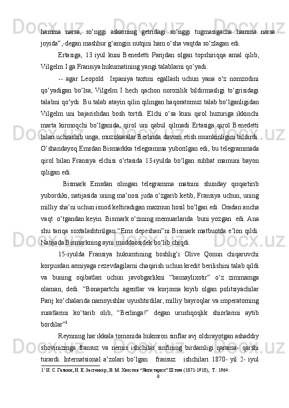 hamma   narsa,   so‘nggi   askarning   getridagi   so‘nggi   tugmasigacha   hamma   narsa
joyida”,-degan mashhur g‘amgin nutqini ham o‘sha vaqtda so‘zlagan edi. 
Ertasiga,   13   iyul   kuni   Benedetti   Parijdan   olgan   topshiriqqa   amal   qilib,
Vilgelm I ga Fransiya hukumatining yangi talablarni qo’yadi: 
--   agar   Leopold     Ispaniya   taxtini   egallash   uchun   yana   o‘z   nomzodini
qo‘yadigan   bo‘lsa,   Vilgelm   I   hech   qachon   norozilik   bildirmasligi   to‘grisidagi
talabni qo‘ydi. Bu talab atayin qilin qilingan haqoratomuz talab bo‘lganligidan
Vilgelm   uni   bajarishdan   bosh   tortdi.   Elchi   o‘sa   kuni   qirol   huzuriga   ikkinchi
marta   kirmoqchi   bo‘lganida,   qirol   uni   qabul   qilmadi   Ertasiga   qirol   Benedetti
bilan uchrashib unga, muzokaralar Berlinda davom etish mumkinligini bildirdi.
O‘shandayoq Emsdan Bismarkka telegramma yuborilgan edi, bu telegrammada
qirol   bilan   Fransiya   elchisi   o‘rtasida   13-iyulda   bo‘lgan   suhbat   mamuni   bayon
qiligan edi.    
  Bismark   Emsdan   olingan   telegramma   matnini   shunday   qisqartirib
yubordiki, natijasida uning ma’nosi juda o‘zgarib ketib, Fransiya uchun, uning
milliy sha’ni uchun isnod keltiradigan mazmun hosil bo‘lgan edi. Oradan ancha
vaqt   o‘tgandan keyin   Bismark o‘zining memuarlarida   buni yozgan   edi. Ana
shu tariqa soxtalashtirilgan “Ems depeshasi”ni  Bismark matbuotda e’lon qildi.
Natijada Bismarkning ayni muddaosidek bo‘lib chiqdi.  
15-iyulda   Fransiya   hukumtining   boshlig‘i   Olive   Qonun   chiqaruvchi
korpusdan armiyaga rezevdagilarni chaqirish uchun kredit berilishini talab qildi
va   buning   oqibatlari   uchun   javobgarlikni   “bamaylixotir”   o‘z   zimmamga
olaman,   dedi.   “Bonapartchi   agentlar   va   korjoma   kiyib   olgan   politsiyachilar
Parij ko‘chalarida namoyishlar uyushtirdilar, milliy bayroqlar va imperatorning
suratlarini   ko‘tarib   olib,   “Berlinga!”   degan   urushqoqlik   shiorlarini   aytib
bordilar” 1
         
Reynning har ikkala tomonida hukmron sinflar avj oldirayotgan ashaddiy
shovinizmga   fransuz   va   nemis   ishchilar   sinfining   birdamligi   qarama-   qarshi
turardi.   Internatsional   a’zolari   bo‘lgan       fransuz       ishchilari   1870-   yil   2-   iyul
1 3 
И. С. Галкин, Н. Е. Застенкер, В. М. Хвостов “Янги тарих” III том (1871-1918),  Т.: 1964. 
8 