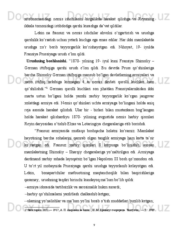 xitobnomasidagi   nemis   ishchilarini   birgalikda   harakat   qilishga   va   Reynning
ikkala tomonidagi istibdodga qarshi kurashga da’vat qildilar.  
Lekin   na   fransuz   va   nemis   ishchilar   ahvolni   o‘zgartirish   va   urushga
qarshilik ko‘rsatish uchun yetarli kuchga ega emas edilar. Har ikki mamlakatda
urushga   zo‘r   berib   tayyorgarlik   ko‘rishayotgan   edi.   Nihoyat,   19-   iyulda
Fransiya Prussiyaga urush e’lon qildi.  
  Urushning   boshlanishi.   “1870-   yilning   19-   iyul   kuni   Fransiya   Shimoliy   –
German   ittifoqiga   qarshi   urush   e’lon   qildi.   Bu   davrda   Pruss   qo‘shinlariga
barcha Shimoliy German ittifoqiga mansub bo‘lgan davlatlarning armiyalari va
xatto   ittifoq   tarkibiga   kirmagan   4   ta   nemis   davlati   qurolli   kuchlari   ham
qo‘shilishdi.” 1
  German   qurolli   kuchlari   son   jihatdan   Fransiyalarnikidan   ikki
marta   ustun   bo‘lgani   holda   yaxshi   xarbiy   tayyorgarlik   ko‘rgan   jangovar
xolatdagi  armiya  edi. Nemis  qo‘shinlari  uchta  armiyaga  bo‘lingani   holda  aniq
reja   asosida   harakat   qilishdi.   Ular   bir   -   birlari   bilan   mustaxkam   bog‘langan
holda   harakat   qilishardiyu   1870-   yilining   avgustida   nemis   harbiy   qismlari
Reyin daryosidan o‘tishib Elzas va Lotaringiya chegaralariga etib borishdi.  
“Fransuz   armiyasida   mutlaqo   boshqacha   holatni   ko‘ramiz.   Mamlakat
hayotining   barcha   sohalarini   qamrab   olgan   tanglik   armiyaga   ham   katta   ta’sir
ko‘rsatgan   edi.   Fransuz   xarbiy   qismlari   8   korpusga   bo‘linishib,   asosan
mamlakatning   Shimoliy   –   Sharqiy   chegaralariga   yo‘naltirilgan   edi.   Armiyaga
dardmand xarbiy sohada layoqatsiz bo‘lgan Napoleon III bosh qo‘mondon edi.
U   to‘rt   yil   mobaynida   Prussiyaga   qarshi   urushga   tayyorlanib   kelayotgan   edi.
Lekin,     bonapartchilar   matbuotining   maqtanchoqlik   bilan   baqirishlariga
qaramay,  urushning taqdiri birinchi kundayoq ma’lum bo‘lib qoldi:  
--armiya idorasida tartibsizlik va sarosimalik hukm surardi;  
--harbiy qo‘shilmalarni yaxlitlash chalkashib ketgan;   
--ularning yo‘nalishlar va ma’lum yo‘lni bosib o‘tish muddatlari buzilib ketgan;
1 4 
Янги тарих. 1871 — 1917, А. П. Авeрянов ва бошк..; И. М. Кривогуз тахририда. Укитувчи, .— Т.:  1989. 
 
 
9 