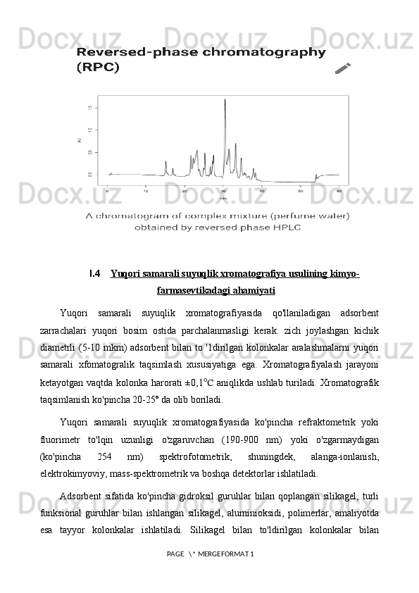      
I.4 Yuqori samarali suyuqlik xromatografiya usulining kimyo-   
farmasevtikadagi ahamiyati
Yuqori   samarali   suyuqlik   xromatografiyasida   qo'llaniladigan   adsorbent
zarrachalari   yuqori   bosim   ostida   parchalanmasligi   kerak.   zich   joylashgan   kichik
diametrli (5-10 mkm) adsorbent bilan to '1dirilgan kolonkalar aralashmalarni  yuqori
samarali   xfomatogralik   taqsimlash   xususiyatiga   ega.   Xromatografiyalash   jarayoni
ketayotgan vaqtda kolonka harorati  ±0,1 ℃   aniqlikda ushlab turiladi. Xromatografik
taqsimlanish ko'pincha 20-25º da olib boriladi. 
Yuqori   samarali   suyuqlik   xromatografiyasida   ko'pincha   refraktometrik   yoki
fluorimetr   to'lqin   uzunligi   o'zgaruvchan   (190-900   nm)   yoki   o'zgarmaydigan
(ko'pincha   254   nm)   spektrofotometrik,   shuningdek,   alanga-ionlanish,
elektrokimyoviy, mass-spektrometrik va boshqa detektorlar ishlatiladi.
Adsorbent   sifatida   ko'pincha   gidroksil   guruhlar   bilan   qoplangan   silikagel,   turli
funksional   guruhlar   bilan   ishlangan   silikagel,   aluminioksidi,   polimerlar,   amaliyotda
esa   tayyor   kolonkalar   ishlatiladi.   Silikagel   bilan   to'ldirilgan   kolonkalar   bilan
 PAGE   \* MERGEFORMAT 1 