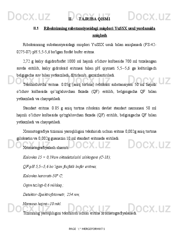 II. TAJRIBA QISMI
II.1 Riboksinning substansiyasidagi miqdori YuSSX usul yordamida   
aniqlash
Riboksinning   substansiyasidagi   miqdori   YuSSX   usuli   bilan   aniqlanadi   (FS-42-
0275-07) pH 5,5-5,6 bo'lgan fosfat bufer eritma. 
2,72   g   kaliy   digidrofosfat   1000   ml   hajmli   o'Ichov   kolbasida   700   ml   tozalangan
suvda   eritilib,   kaliy   gidroksid   eritmasi   bilan   pH   qiymati   5,5--5,6   ga   keltirilgach
belgigacha suv bilan yetkaziladi, filtirlanib, gazsizlantiriladi. 
Tekshiriluvchi   eritma.   0.05g   (aniq   tortma)   reboksin   substansiyasi   50   ml   hajmli
o’lchov   kolbasida   qo’zg'aluvchan   fazada   (QF)   eritilib,   belgisigacha   QF   bilan
yetkaziladi va chayqatiladi. 
Standart   eritma.   0.05   g   aniq   tortma   riboksin   davlat   standart   namunasi   50   ml
hajmli   o’lchov   kolbasida   qo'zg'aluvchan   fazada   (QF)   eritilib,   belgisigacha   QF   bilan
yetkaziladi va chayqatiladi. 
Xromotografiya tizimini yaroqliligini tekshirish uchun eritma 0,002g aniq tortma
giloksatin va 0,002g guanazin 10 ml standart eritmada eritiladi. 
Xromatografiyalash sharoiti. 
Kalonka 15 × 0,39sm oktadetsilsilil silikogeni (C-18); 
QF-pH 5,5--5,6 bo’lgan fosfatli bufer eritma; 
Kalonka harorati-50° C; 
Oqim tezligi-0,6 ml/daq.; 
Detektor-Spektrofotometr, 254 nm; 
Namuna hajmi--10 mkl. 
Tizimning yaroqliligini tekshirish uchun eritma xromatografiyalanadi. 
 PAGE   \* MERGEFORMAT 1 