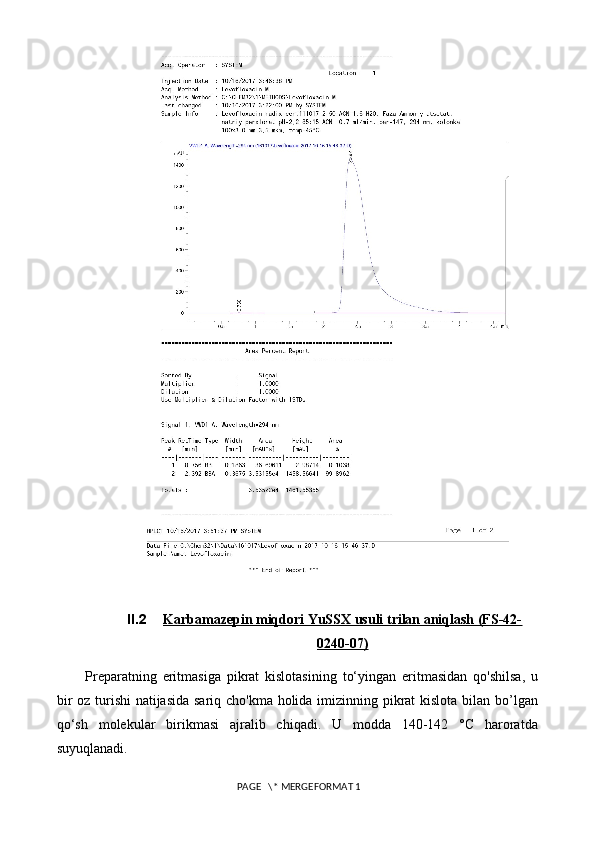 II.2 Karbamazepin miqdori YuSSX usuli trilan aniqlash (FS-42-   
0240-07)
Preparatning   eritmasiga   pikrat   kislotasining   to‘yingan   eritmasidan   qo'shilsa,   u
bir  oz turishi  natijasida sariq cho'kma holida imizinning pikrat kislota bilan bo’lgan
qo‘sh   molekular   birikmasi   ajralib   chiqadi.   U   modda   140-142   °C   haroratda
suyuqlanadi.
 PAGE   \* MERGEFORMAT 1 