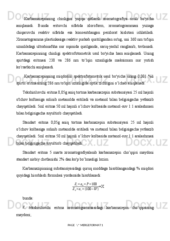 Karbamazepinning   chinligini   yupqa   qatlamli   xromatografiya   usuli   bo'yicha
aniqlanadi.   Bunda   erituvchi   sifatida   xloroform,   xromatogrammani   yuzaga
chiqaruvchi   reaktiv   sifatida   esa   konsentrlangan   perxlorat   kislotasi   ishlatiladi.
Xromatogramma plastinkasiga reaktiv purkab quritilgandan so'ng, uni 360 nm to'lqin
uzunlikdagi   ultrabinafsha   nur   oqimida   qurilganda,   sariq-yashil   ranglanib,   tovlanadi.
Karbamazepinning   chinligi   spektrofotometrik   usul   bo'yicha   ham   aniqlanadi.   Uning
spirtdagi   eritmasi   238   va   286   nm   to‘lqin   uzunligida   maksimum   nur   yutish
ko‘rsatkichi aniqlanadi.
Karbamazepinning   miqdorini   spektrofotometrik   usul   bo'yicha   uning   0,001   %li
spirtii eritmasining 286 nm to'lqin uzunligida optik zichligini o’lchab aniqlanadi.
Tekshiriluvchi eritma 0,05g aniq tortma karbamazepin substansiyasi 25 ml hajmli
o'lchov kolbasiga solinib metanolda eritiladi va metanol  bilan belgisigacha yetkazib
chayqatiladi. 5ml eritma 50 ml hajmli o’lchov kolbasida metanol-suv 1:1 aralashmasi
bilan belgisigacha suyultirib chayqatiladi. 
Standart   eritma   0,05g   aniq   tortma   karbmazepin   substansiyasi   25   ml   hajmli
o’lchov kolbasiga solinib metanolda eritiladi va metanol bilan belgisigacha yetkazib
chayqatiladi. 5ml eritma 50 ml hajmli o’Ichov kolbasida metanol-suv 1:1 aralashmasi
bilan belgisigacha suyultirib chayqatiladi. 
Standart   eritma   5   marta   xromatografiyalanib   karbamazepin   cho’qqisi   maydoni
standart nisbiy chetlanishi 2% dan ko'p bo’lmasligi lozim. 
Karbamazipinning substansiyasidagi quruq moddaga hisoblangandagi % miqdori
quyidagi hisoblash formulasi yordamida hisoblanadi: S1×a0×	P×100	
S0×a1×(100	−W	)
=X
bunda: 	
S1
  tekshiriluvchi   eritma   xromatogrammasidagi   karbamazepin   cho’qqisining
maydoni; 
 PAGE   \* MERGEFORMAT 1 