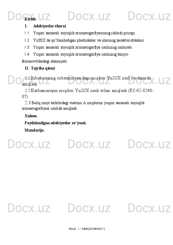 Kirish
I. Adabiyotlar sharxi
I.1 Yuqori samarali suyuqlik xromatografiyasining ishlash prinspi.
I.2 YuSSX da qo’llaniladigan p lastinkalar va ularning xarakteristikalari
I.3 Yuqori samarali suyuqlik xromatografiya usulining mohiyati
I.4 Yuqori samarali suyuqlik xromatografiya usulining kimyo- 
farmasevtikadagi ahamiyati.
II. Tajriba qismi
2.1  Riboksinning substansiyasidagi miqdori YuSSX usul yordamida 
aniqlash 
2.2  Karbamazepin miqdori YuSSX usuli trilan aniqlash (FS-42-0240-
07) 
2.3  Baliq moyi tarkibidagi viatmin A miqdorini yuqori samarali suyuqlik 
xromatografiyasi usulida aniqlash
Xulosa.
Foydalanilgan adabiyotlar ro’yxati.
Mundarija.
 PAGE   \* MERGEFORMAT 1 