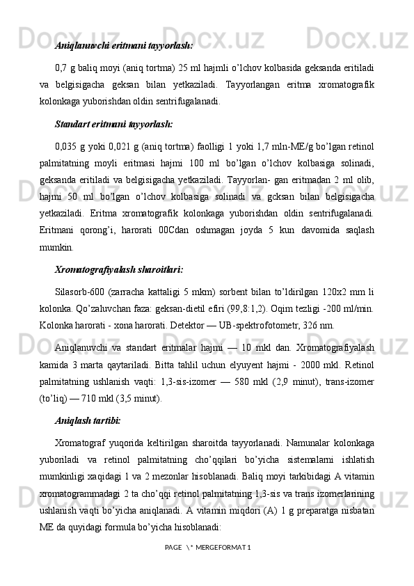 Aniqlanuvchi eritmani tayyorlash:
0,7 g baliq moyi (aniq tortma) 25 ml hajmli o’lchov kolbasida geksanda eritiladi
va   belgisigacha   geksan   bilan   yetkaziladi.   Tayyorlangan   eritma   xromatografik
kolonkaga yuborishdan oldin sentrifugalanadi.
Standart eritmani tayyorlash:
0,035 g yoki 0,021 g (aniq tortma) faolligi 1 yoki 1,7 mln-ME/g bo’lgan retinol
palmitatning   moyli   eritmasi   hajmi   100   ml   bo’lgan   o’lchov   kolbasiga   solinadi,
geksanda   eritiladi   va   belgisigacha   yetkaziladi.   Tayyorlan-   gan   eritmadan   2   ml   olib,
hajmi   50   ml   bo’lgan   o’lchov   kolbasiga   solinadi   va   gcksan   bilan   belgisigacha
yetkaziladi.   Eritma   xromatografik   kolonkaga   yuborishdan   oldin   sentrifugalanadi.
Eritmani   qorong’i,   harorati   00Cdan   oshmagan   joyda   5   kun   davomida   saqlash
mumkin.
Xromatografiyalash sharoitlari:
Silasorb-600   (zarracha   kattaligi   5   mkm)   sorbent   bilan   to’ldirilgan   120x2   mm   li
kolonka. Qo’zaluvchan faza: geksan-dietil efiri (99,8:1,2). Oqim tezligi -200 ml/min.
Kolonka harorati - xona harorati. Detektor — UB-spektrofotometr, 326 nm.
Aniqlanuvchi   va   standart   eritmalar   hajmi   —   10   mkl   dan.   Xromatografiyalash
kamida   3   marta   qaytariladi.   Bitta   tahlil   uchun   elyuyent   hajmi   -   2000   mkl.   Retinol
palmitatning   ushlanish   vaqti:   1,3-sis-izomer   —   580   mkl   (2,9   minut),   trans-izomer
(to’liq) — 710 mkl (3,5 minut).
Aniqlash tartibi:
Xromatograf   yuqorida   keltirilgan   sharoitda   tayyorlanadi.   Namunalar   kolonkaga
yuboriladi   va   retinol   palmitatning   cho’qqilari   bo’yicha   sistemalarni   ishlatish
mumkinligi xaqidagi 1 va 2 mezonlar hisoblanadi. Baliq moyi tarkibidagi A vitamin
xromatogrammadagi 2 ta cho’qqi retinol palmitatning 1,3-sis va trans izomerlarining
ushlanish vaqti  bo’yicha aniqlanadi. A vitamin miqdori  (A) 1 g preparatga nisbatan
ME da quyidagi formula bo’yicha hisoblanadi:
 PAGE   \* MERGEFORMAT 1 