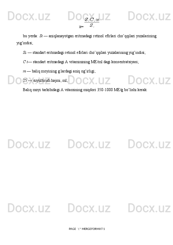 x=S	i⋅C	s⋅25	
S	s
bu yerda:  Si  — aniqlanayotgan eritmadagi retinol efirlari cho’qqilari yuzalarining
yig’indisi;
Ss  —  standart eritmadagi retinol efirlari cho’qqilari yuzalarining yig’indisi;
C i — standart eritmadagi A vitaminining ME/ml dagi konsentratsiyasi;
m  — baliq moyining g lardagi aniq og’irligi;
25 — suyultirish hajmi, ml;
Baliq moyi tarkibidagi A vitamining miqdori 350-1000 ME/g bo’lishi kerak.
 PAGE   \* MERGEFORMAT 1 