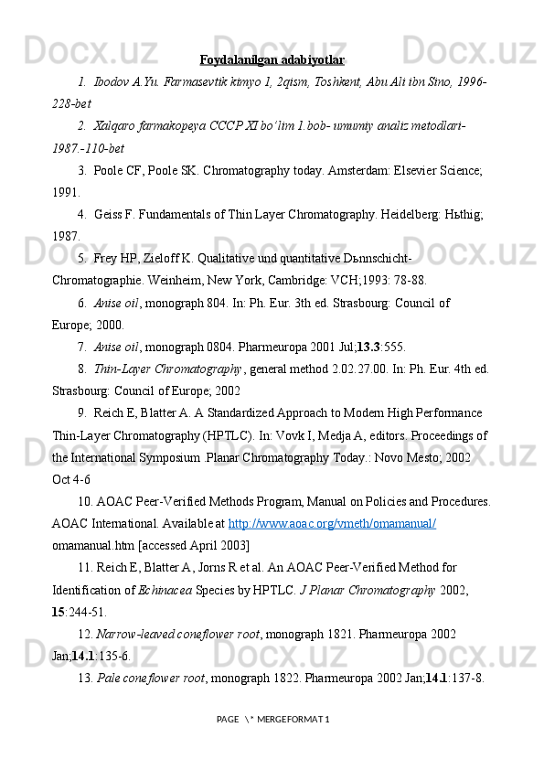 Foydalanilgan adabiyotlar
1.   Ibodov A.Yu. Farmasevtik kimyo 1, 2qism, Toshkent, Abu Ali ibn Sino, 1996-
228-bet
2.   Xalqaro farmakopeya CCCP XI bo’lim 1.bob- umumiy analiz metodlari- 
1987.-110-bet
3.  Poole CF, Poole SK. Chromatography today. Amsterdam: Elsevier Science; 
1991.
4.  Geiss F. Fundamentals of Thin Layer Chromatography. Heidelberg: H ь thig; 
1987.
5.  Frey HP, Zieloff K. Qualitative und quantitative D ь nnschicht-
Chromatographie. Weinheim, New York, Cambridge: VCH;1993: 78-88.
6.   Anise oil , monograph 804. In: Ph. Eur. 3th ed. Strasbourg: Council of 
Europe; 2000.
7.   Anise oil , monograph 0804. Pharmeuropa 2001 Jul; 13.3 :555.
8.   Thin-Layer Chromatography , general method 2.02.27.00. In: Ph. Eur. 4th ed.
Strasbourg: Council of Europe; 2002
9.  Reich E, Blatter A. A Standardized Approach to Modern High Performance 
Thin-Layer Chromatography (HPTLC). In: Vovk I, Medja A, editors. Proceedings of 
the International Symposium .Planar Chromatography Today.: Novo Mesto; 2002 
Oct 4-6
10. AOAC Peer-Verified Methods Program, Manual on Policies and Procedures.
AOAC International. Available at  http://www.aoac.org/vmeth/omamanual/  
omamanual.htm  [accessed April 2003]
11. Reich E, Blatter A, Jorns R et al. An AOAC Peer-Verified Method for 
Identification of  Echinacea  Species by HPTLC.  J Planar Chromatography  2002, 
15 :244-51.
12.  Narrow-leaved coneflower root , monograph 1821. Pharmeuropa 2002 
Jan; 14.1 :135-6.
13.  Pale coneflower root , monograph 1822. Pharmeuropa 2002 Jan; 14.1 :137-8.
 PAGE   \* MERGEFORMAT 1 