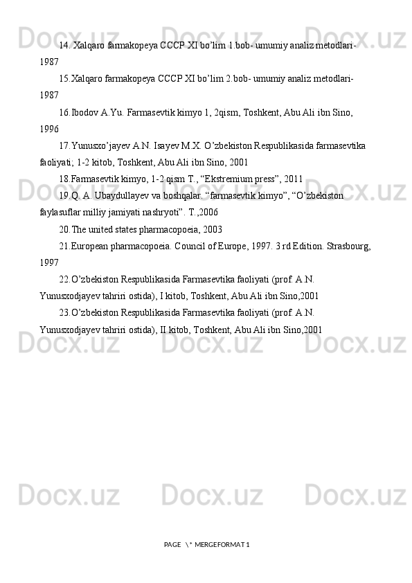 14.  Xalqaro farmakopeya CCCP XI bo’lim 1.bob- umumiy analiz metodlari- 
1987
15.Xalqaro farmakopeya CCCP XI bo’lim 2.bob- umumiy analiz metodlari- 
1987
16.Ibodov A.Yu. Farmasevtik kimyo 1, 2qism, Toshkent, Abu Ali ibn Sino, 
1996
17.Yunusxo’jayev A.N. Isayev M.X. O’zbekiston Respublikasida farmasevtika 
faoliyati; 1-2 kitob, Toshkent, Abu Ali ibn Sino, 2001
18.Farmasevtik kimyo, 1-2 qism T., “Ekstremium press”, 2011
19.Q. A. Ubaydullayev va boshqalar. “farmasevtik kimyo”, “O’zbekiston 
faylasuflar milliy jamiyati nashryoti”. T.,2006
20.The united states pharmacopoeia, 2003
21.European pharmacopoeia. Council of Europe, 1997. 3 rd Edition. Strasbourg,
1997
22.O’zbekiston Respublikasida Farmasevtika faoliyati (prof. A.N. 
Yunusxodjayev tahriri ostida), I kitob, Toshkent, Abu Ali ibn Sino,2001
23.O’zbekiston Respublikasida Farmasevtika faoliyati (prof. A.N. 
Yunusxodjayev tahriri ostida), II kitob, Toshkent, Abu Ali ibn Sino,2001
 PAGE   \* MERGEFORMAT 1 