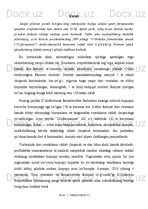 Kirish
  Istiqlol   yillarida   yaratib   berilgan   keng   imkoniyatlar   boshqa   sohalar   qatori   farmatsevtika
sanoatini   rivojlantirishda   ham   muhim   omil   bo‘ldi.   Aytish   joizki,   sobiq   tuzum   davrida   mazkur
yo‘nalish   faoliyati   talabga   mutlaqo   javob   bermasdi.   Ushbu   soha   mustaqillikning   dastlabki
yillaridayoq,   ya’ni   birinchi   prezidentimizning   1993   yildagi   “O’zbekiston   farmatsevtika   sanoati
(“O’zfarmsanoat”)   davlat-aksionerlik   konsernini   tashkil   etish   to‘g‘risida”gi   Farmoni   tufayli
iqtisodiyotning alohida tarmog‘i sifatida shakllana boshladi.
Bu   yurtimizda   aholi   salomatligini   muhofaza   qilishga   qaratilgan   ezgu
islohotlarning yorqin ifodasi edi. Binobarin, respublikamizda sog‘liqni saqlash tizimi
hamda   dori-darmon   ta’minotini   yanada   yaxshilash   masalasiga   yuksak   e’tibor
berilayotgani   fikrimiz   isbotidir.   Dastlab   mamlakatimizdagi   mavjud   2   ta   ishlab
chiqarish   korxonasida,   bor-yo‘g‘i,   yigirma   turga   yaqin   dori   vositalari   va   tibbiy
buyumlar   tayyorlangan,   shuningdek,   2   ta   ilmiy-tadqiqot   instituti   faoliyat   yuritgan
bo‘lsa,  bugungi kunga kelib ularning soni 150 tadan oshdi.
Hozirgi paytda O’zbekistonda farmatsevtika faoliyatini amalga oshirish huquqini
beruvchi litsenziyaga ega bo‘lgan 130 ta korxona bor. Ushbu faoliyat dori vositalari
hamda   tibbiy   ehtiyojdagi   buyumlarni   va   diagnostika   vositalarini   ishlab   chiqarishga
yo‘naltirilgan.   Ayni   paytda   “O’zfarmsanoat”   AK   o‘z   tarkibida   132   ta   korxonani
birlashtirgan. Bular — uchta ilmiy-tadqiqot instituti, birlashma, aksiyadorlik jamiyati,
mulkchilikning   barcha   shaklidagi   ishlab   chiqarish   korxonalari,   shu   jumladan,
qo‘shma hamda chet el korxonalari, xususiy mas’uliyati cheklangan jamiyatlardir.
Yurtimizda dori vositalarini ishlab chiqarish va ular bilan aholi hamda davolash-
profilaktika   muassasalarini   ta’minlash   maqsadida   mazkur   sohadagi   ishlarni   tashkil
etishning   mustahkam   huquqiy   asoslari   yaratildi.   Yigirmadan   ortiq   qonun,   bir   yuz
yigirmadan   ziyod   me’yoriy-huquqiy   hujjatlar   bu   yo‘nalishdagi   vazifalarni   hayotga
izchil   tatbiq   qilishda   muhim   huquqiy   asos   bo‘lmoqda.   Ayniqsa,   2016   yilning   4
yanvarida   “Dori   vositalari   va   farmatsevtika   faoliyati   to‘g‘risida”gi   O’zbekiston
Respublikasi   Qonunining   yangi   tahrirda   qabul   qilinishi   soha   yuksalishining   keyingi
bosqichini boshlab berdi.
 PAGE   \* MERGEFORMAT 1 