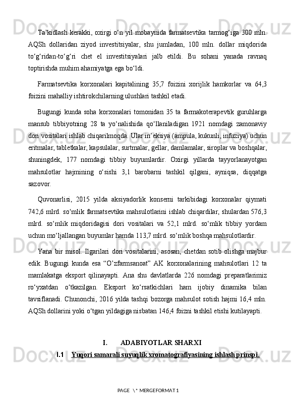 T a’kidlash  kerakki, oxirgi  o‘n yil  mobaynida farmatsevtika  tarmog‘iga 300 mln.
AQSh   dollaridan   ziyod   investitsiyalar,   shu   jumladan,   100   mln.   dollar   miqdorida
to‘g‘ridan-to‘g‘ri   chet   el   investitsiyalari   jalb   etildi.   Bu   sohani   yanada   ravnaq
toptirishda muhim ahamiyatga ega bo‘ldi.
Farmatsevtika   korxonalari   kapitalining   35,7   foizini   xorijlik   hamkorlar   va   64,3
foizini mahalliy ishtirokchilarning ulushlari tashkil etadi.
Bugungi   kunda   soha   korxonalari   tomonidan   35   ta   farmakoterapevtik   guruhlarga
mansub   tibbiyotning   28   ta   yo‘nalishida   qo‘llaniladigan   1921   nomdagi   zamonaviy
dori vositalari ishlab chiqarilmoqda. Ular in’eksiya (ampula, kukunli, infuziya) uchun
eritmalar, tabletkalar, kapsulalar, surtmalar, gellar, damlamalar, siroplar va boshqalar,
shuningdek,   177   nomdagi   tibbiy   buyumlardir.   Oxirgi   yillarda   tayyorlanayotgan
mahsulotlar   hajmining   o‘sishi   3,1   barobarni   tashkil   qilgani,   ayniqsa,   diqqatga
sazovor.
Quvonarlisi,   2015   yilda   aksiyadorlik   konserni   tarkibidagi   korxonalar   qiymati
742,6 mlrd. so‘mlik farmatsevtika mahsulotlarini ishlab chiqardilar, shulardan 576,3
mlrd.   so‘mlik   miqdoridagisi   dori   vositalari   va   52,1   mlrd.   so‘mlik   tibbiy   yordam
uchun mo‘ljallangan buyumlar hamda 113,7 mlrd. so‘mlik boshqa mahsulotlardir.
Yana   bir   misol.   Ilgarilari   dori   vositalarini,   asosan,   chetdan   sotib   olishga   majbur
edik.   Bugungi   kunda   esa   “O’zfarmsanoat”   AK   korxonalarining   mahsulotlari   12   ta
mamlakatga   eksport   qilinayapti.   Ana   shu   davlatlarda   226   nomdagi   preparatlarimiz
ro‘yxatdan   o‘tkazilgan.   Eksport   ko‘rsatkichlari   ham   ijobiy   dinamika   bilan
tavsiflanadi. Chunonchi, 2016 yilda tashqi bozorga mahsulot sotish hajmi 16,4 mln.
AQSh dollarini yoki o‘tgan yildagiga nisbatan 146,4 foizni tashkil etishi kutilayapti.
I. ADABIYOTLAR SHARXI
I.1 Yuqori samarali suyuqlik xromatografiyasining ishlash prinspi.   
 PAGE   \* MERGEFORMAT 1 