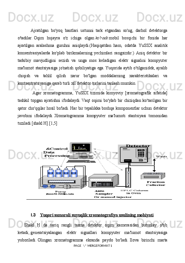 Ajratilgan   bo'yoq   bantlari   ustunni   tark   etgandan   so'ng,   darhol   detektorga
o'tadilar.   Oqim   hujayra   o'z   ichiga   olgan   ko'radi   mobil   bosqichi   bir   fonida   har
ajratilgan   aralashma   guruhni   aniqlaydi.(Haqiqatdan   ham,   odatda   YuSSX   analitik
konsentrasiyalarda   ko'plab   birikmalarning   yechimlari   rangsizdir.)   Aniq   detektor   bir
tarkibiy   mavjudligini   sezish   va   unga   mos   keladigan   elektr   signalini   kompyuter
ma'lumot stantsiyasiga jo'natish qobiliyatiga ega.   Yuqorida aytib o'tilganidek, ajralib
chiqish   va   tahlil   qilish   zarur   bo'lgan   moddalarning   xarakteristikalari   va
kontsentratsiyasiga qarab turli xil detektor turlarini tanlash mumkin.
  Agar   xromatogramma,   YuSSX   tizimida   kimyoviy   [xromatografik   sifatida]
tashkil  topgan  ajratishni  ifodalaydi.   Vaqt   oqimi   bo'ylab  bir   chiziqdan  ko'tarilgan  bir
qator cho'qqilar hosil bo'ladi.   Har bir tepalikka boshqa komponentlar uchun detektor
javobini   ifodalaydi.   Xromatogramma   kompyuter   ma'lumoti   stantsiyasi   tomonidan
tuziladi [shakl H].[1,5]
 
I.3 Yuqori samarali suyuqlik xromatografiya usulining mohiyati   
Shakl   H   da   sariq   rangli   tasma   detektor   oqim   kamerasidan   butunlay   o'tib
ketadi;   generatsiyalangan   elektr   signallari   kompyuter   ma'lumot   stantsiyasiga
yuboriladi.   Olingan   xromatogramma   ekranda   paydo   bo'ladi.   Ilova   birinchi   marta
 PAGE   \* MERGEFORMAT 1 