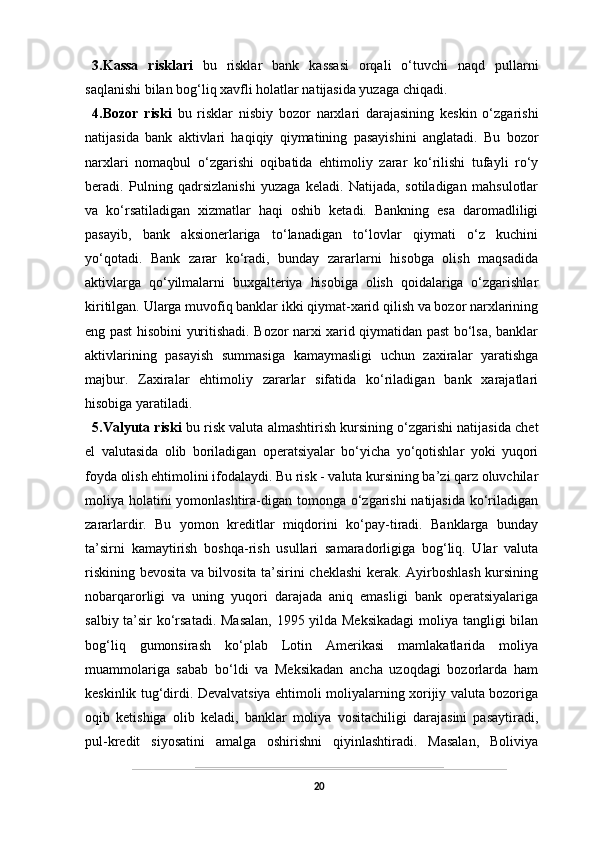 3.Kassa   risklari   bu   risklar   bank   kassasi   orqali   o‘tuvchi   naqd   pullarni
saqlanishi bilan bog‘liq xavfli holatlar natijasida yuzaga chiqadi.
4.Bozor   riski   bu   risklar   nisbiy   bozor   narxlari   darajasining   keskin   o‘zgarishi
natijasida   bank   aktivlari   haqiqiy   qiymatining   pasayishini   anglatadi.   Bu   bozor
narxlari   nomaqbul   o‘zgarishi   oqibatida   ehtimoliy   zarar   ko‘rilishi   tufayli   ro‘y
beradi.   Pulning   qadrsizlanishi   yuzaga   keladi.   Natijada,   sotiladigan   mahsulotlar
va   ko‘rsatiladigan   xizmatlar   haqi   oshib   ketadi.   Bankning   esa   daromadliligi
pasayib,   bank   aksionerlariga   to‘lanadigan   to‘lovlar   qiymati   o‘z   kuchini
yo‘qotadi.   Bank   zarar   ko‘radi,   bunday   zararlarni   hisobga   olish   maqsadida
aktivlarga   qo‘yilmalarni   buxgalteriya   hisobiga   olish   qoidalariga   o‘zgarishlar
kiritilgan. Ularga muvofiq banklar ikki qiymat-xarid qilish va bozor narxlarining
eng past hisobini yuritishadi. Bozor narxi xarid qiymatidan past bo‘lsa, banklar
aktivlarining   pasayish   summasiga   kamaymasligi   uchun   zaxiralar   yaratishga
majbur.   Zaxiralar   ehtimoliy   zararlar   sifatida   ko‘riladigan   bank   xarajatlari
hisobiga yaratiladi.
5.Valyuta riski   bu risk valuta almashtirish kursining o‘zgarishi natijasida chet
el   valutasida   olib   boriladigan   operatsiyalar   bo‘yicha   yo‘qotishlar   yoki   yuqori
foyda olish ehtimolini ifodalaydi. Bu risk - valuta kursining ba’zi qarz oluvchilar
moliya holatini yomonlashtira-digan tomonga o‘zgarishi  natijasida ko‘riladigan
zararlardir.   Bu   yomon   kreditlar   miqdorini   ko‘pay-tiradi.   Banklarga   bunday
ta’sirni   kamaytirish   boshqa-rish   usullari   samaradorligiga   bog‘liq.   Ular   valuta
riskining bevosita va bilvosita ta’sirini cheklashi  kerak. Ayirboshlash kursining
nobarqarorligi   va   uning   yuqori   darajada   aniq   emasligi   bank   operatsiyalariga
salbiy ta’sir ko‘rsatadi. Masalan,  1995 yilda Meksikadagi  moliya tangligi bilan
bog‘liq   gumonsirash   ko‘plab   Lotin   Amerikasi   mamlakatlarida   moliya
muammolariga   sabab   bo‘ldi   va   Meksikadan   ancha   uzoqdagi   bozorlarda   ham
keskinlik tug‘dirdi. Devalvatsiya ehtimoli moliyalarning xorijiy valuta bozoriga
oqib   ketishiga   olib   keladi,   banklar   moliya   vositachiligi   darajasini   pasaytiradi,
pul-kredit   siyosatini   amalga   oshirishni   qiyinlashtiradi.   Masalan,   Boliviya
20 