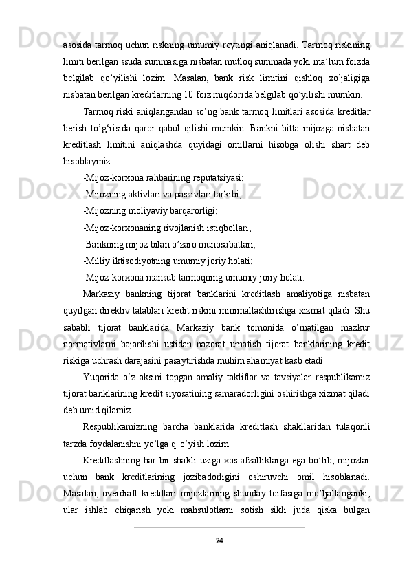 asosida  tarmoq uchun riskning  umumiy reytingi  aniqlanadi. Tarmoq riskining
limiti berilgan ssuda summasiga nisbatan mutloq summada yoki ma’lum foizda
belgilab   qo’yilishi   lozim.   Masalan,   bank   risk   limitini   qishloq   xo’jaligiga
nisbatan berilgan kreditlarning 10 foiz miqdorida belgilab qo’yilishi mumkin.
Tarmoq riski aniqlangandan so’ng bank tarmoq limitlari asosida kreditlar
berish   to’g‘risida   qaror   qabul   qilishi   mumkin.   Bankni   bitta   mijozga   nisbatan
kreditlash   limitini   aniqlashda   quyidagi   omillarni   hisobga   olishi   shart   deb
hisoblaymiz:
-Mijoz-korxona rahbarining reputatsiyasi;
-Mijozning aktivlari va passivlari tarkibi;
-Mijozning moliyaviy barqarorligi;
-Mijoz-korxonaning rivojlanish istiqbollari;
-Bankning mijoz bilan o’zaro munosabatlari;
-Milliy iktisodiyotning umumiy joriy holati;
-Mijoz-korxona mansub tarmoqning umumiy joriy holati.
Markaziy   bankning   tijorat   banklarini   kreditlash   amaliyotiga   nisbatan
quyilgan direktiv talablari kredit riskini minimallashtirishga xizmat qiladi. Shu
sababli   tijorat   banklarida   Markaziy   bank   tomonida   o’rnatilgan   mazkur
normativlarni   bajarilishi   ustidan   nazorat   urnatish   tijorat   banklarining   kredit
riskiga uchrash darajasini pasaytirishda muhim ahamiyat kasb etadi.
Yuqorida   o‘z   aksini   topgan   amaliy   takliflar   va   tavsiyalar   respublikamiz
tijorat banklarining kredit siyosatining samaradorligini oshirishga xizmat qiladi
deb umid qilamiz.
Respublikamizning   barcha   banklarida   kreditlash   shakllaridan   tulaqonli
tarzda foydalanishni yo‘lga q o’yish lozim.
Kreditlashning   har   bir  shakli   uziga  xos  afzalliklarga  ega  bo’lib,  mijozlar
uchun   bank   kreditlarining   jozibadorligini   oshiruvchi   omil   hisoblanadi.
Masalan,   overdraft   kreditlari   mijozlarning   shunday   toifasiga   mo’ljallanganki,
ular   ishlab   chiqarish   yoki   mahsulotlarni   sotish   sikli   juda   qiska   bulgan
24 