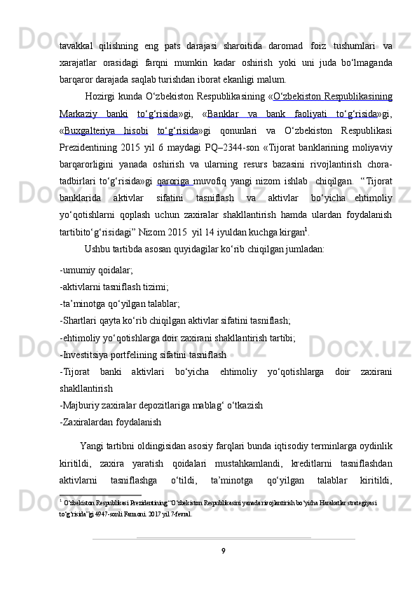 tavakkal   qilishning   eng   pats   darajasi   sharoitida   daromad   foiz   tushumlari   va
xarajatlar   orasidagi   farqni   mumkin   kadar   oshirish   yoki   uni   juda   bo‘lmaganda
barqaror   darajada   saqlab   turishdan   iborat   ekanligi   malum.
  Hozirgi   kunda   O‘zbekiston   Respublikasining   « O‘zbekiston             Respublikasining   
Markaziy              banki      to‘g‘risida »gi,   « Banklar              va              bank              faoliyati              to‘g‘risida    »gi,
« Buxgalteriya              hisobi      to‘g‘risida »gi   qonunlari   va   O‘zbekiston   Respublikasi
Prezidentining   2015   yil   6   maydagi   PQ–2344-son   «Tijorat   banklarining   moliyaviy
barqarorligini   yanada   oshirish   va   ularning   resurs   bazasini   rivojlantirish   chora-
tadbirlari   to‘g‘risida»gi   qaroriga   muvofiq   yangi   nizom   ishlab   chiqilgan.   “Tijorat
banklarida   aktivlar   sifatini   tasniflash   va   aktivlar   bo‘yicha   ehtimoliy
yo‘qotishlarni   qoplash   uchun   zaxiralar   shakllantirish   hamda   ulardan   foydalanish
tartibito‘g‘risidagi”   Nizom   2015   yil   14 iyuldan   kuchga   kirgan 1
.
Ushbu   tartibda   asosan   quyidagilar   ko‘rib   chiqilgan   jumladan:
-umumiy   qoidalar;
-aktivlarni   tasniflash   tizimi;
-ta’minotga   qo‘yilgan   talablar;
-Shartlari   qayta   ko‘rib   chiqilgan   aktivlar   sifatini   tasniflash;
-ehtimoliy   yo‘qotishlarga   doir   zaxirani   shakllantirish   tartibi;
-Investitsiya   portfelining   sifatini   tasniflash
-Tijorat   banki   aktivlari   bo‘yicha   ehtimoliy   yo‘qotishlarga   doir   zaxirani
shakllantirish
-Majburiy   zaxiralar   depozitlariga   mablag‘   o‘tkazish
-Zaxiralardan   foydalanish
Y a ngi   tartibni   oldingisidan   asosiy   farqlari   bunda   iqtisodiy   terminlarga   oydinlik
kiritildi,   zaxira   yaratish   qoidalari   mustahkamlandi,   kreditlarni   tasniflashdan
aktivlarni   tasniflashga   o‘tildi,   ta’minotga   qo‘yilgan   talablar   kiritildi,
1
  O‘zbekiston Respublikasi Prezidentining “O‘zbekiston Respublikasini yanada rivojlantirish bo‘yicha Harakatlar strategiyasi 
to‘g‘risida”gi 4947-sonli Farmoni. 2017 yil 7-fevral.
9 